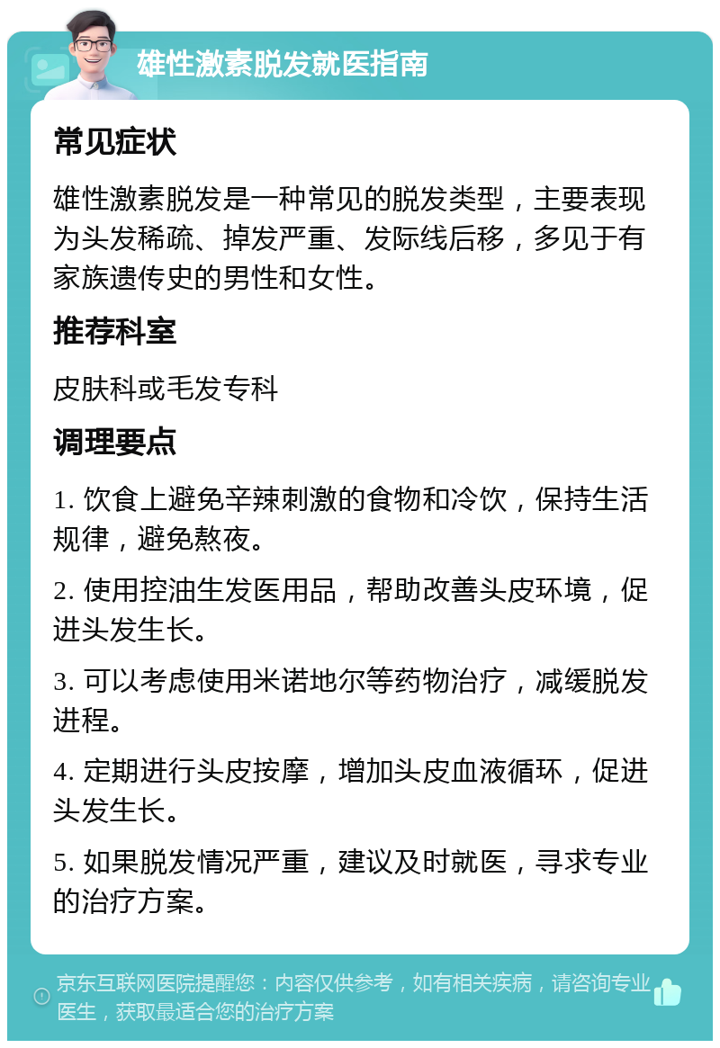 雄性激素脱发就医指南 常见症状 雄性激素脱发是一种常见的脱发类型，主要表现为头发稀疏、掉发严重、发际线后移，多见于有家族遗传史的男性和女性。 推荐科室 皮肤科或毛发专科 调理要点 1. 饮食上避免辛辣刺激的食物和冷饮，保持生活规律，避免熬夜。 2. 使用控油生发医用品，帮助改善头皮环境，促进头发生长。 3. 可以考虑使用米诺地尔等药物治疗，减缓脱发进程。 4. 定期进行头皮按摩，增加头皮血液循环，促进头发生长。 5. 如果脱发情况严重，建议及时就医，寻求专业的治疗方案。