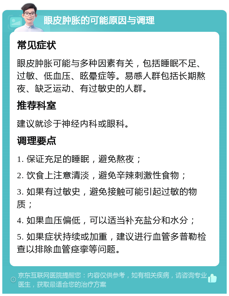 眼皮肿胀的可能原因与调理 常见症状 眼皮肿胀可能与多种因素有关，包括睡眠不足、过敏、低血压、眩晕症等。易感人群包括长期熬夜、缺乏运动、有过敏史的人群。 推荐科室 建议就诊于神经内科或眼科。 调理要点 1. 保证充足的睡眠，避免熬夜； 2. 饮食上注意清淡，避免辛辣刺激性食物； 3. 如果有过敏史，避免接触可能引起过敏的物质； 4. 如果血压偏低，可以适当补充盐分和水分； 5. 如果症状持续或加重，建议进行血管多普勒检查以排除血管痉挛等问题。