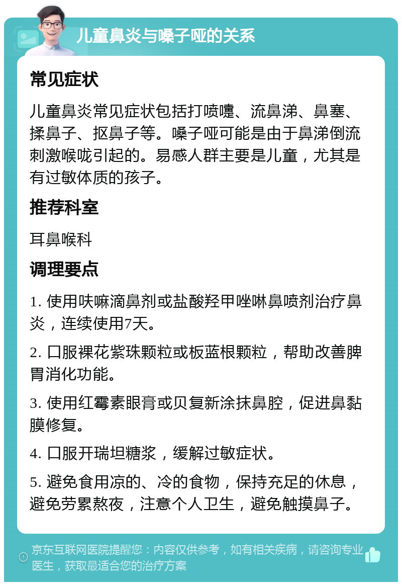 儿童鼻炎与嗓子哑的关系 常见症状 儿童鼻炎常见症状包括打喷嚏、流鼻涕、鼻塞、揉鼻子、抠鼻子等。嗓子哑可能是由于鼻涕倒流刺激喉咙引起的。易感人群主要是儿童，尤其是有过敏体质的孩子。 推荐科室 耳鼻喉科 调理要点 1. 使用呋嘛滴鼻剂或盐酸羟甲唑啉鼻喷剂治疗鼻炎，连续使用7天。 2. 口服裸花紫珠颗粒或板蓝根颗粒，帮助改善脾胃消化功能。 3. 使用红霉素眼膏或贝复新涂抹鼻腔，促进鼻黏膜修复。 4. 口服开瑞坦糖浆，缓解过敏症状。 5. 避免食用凉的、冷的食物，保持充足的休息，避免劳累熬夜，注意个人卫生，避免触摸鼻子。