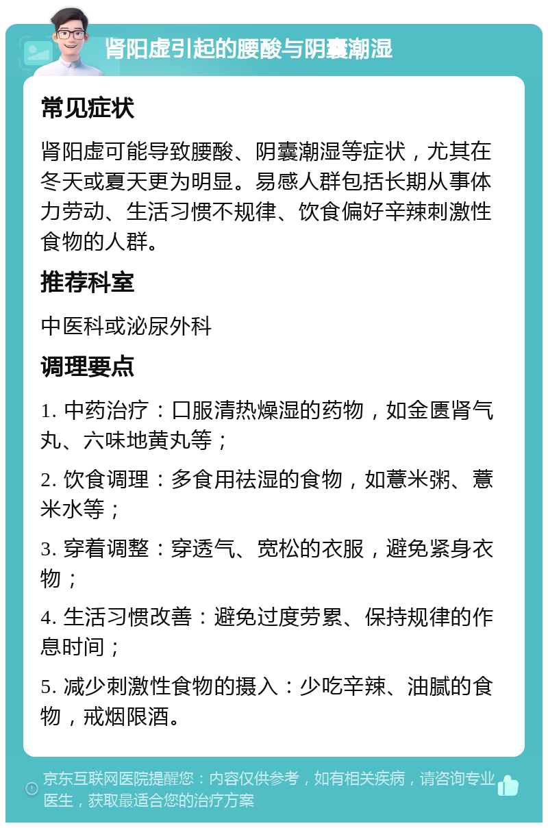 肾阳虚引起的腰酸与阴囊潮湿 常见症状 肾阳虚可能导致腰酸、阴囊潮湿等症状，尤其在冬天或夏天更为明显。易感人群包括长期从事体力劳动、生活习惯不规律、饮食偏好辛辣刺激性食物的人群。 推荐科室 中医科或泌尿外科 调理要点 1. 中药治疗：口服清热燥湿的药物，如金匮肾气丸、六味地黄丸等； 2. 饮食调理：多食用祛湿的食物，如薏米粥、薏米水等； 3. 穿着调整：穿透气、宽松的衣服，避免紧身衣物； 4. 生活习惯改善：避免过度劳累、保持规律的作息时间； 5. 减少刺激性食物的摄入：少吃辛辣、油腻的食物，戒烟限酒。