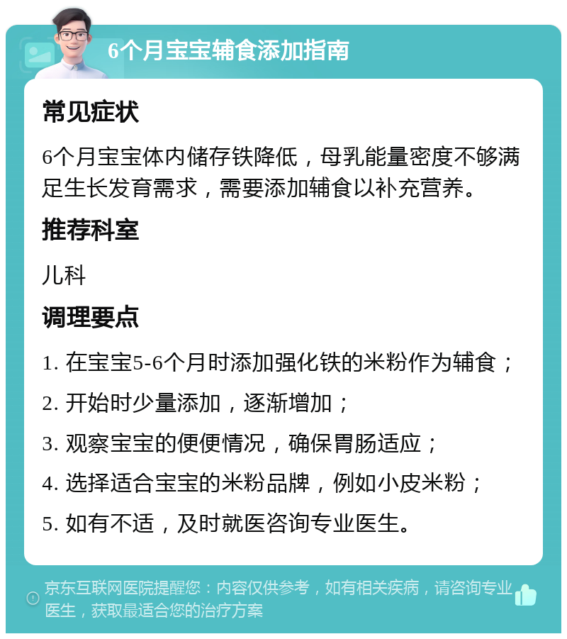 6个月宝宝辅食添加指南 常见症状 6个月宝宝体内储存铁降低，母乳能量密度不够满足生长发育需求，需要添加辅食以补充营养。 推荐科室 儿科 调理要点 1. 在宝宝5-6个月时添加强化铁的米粉作为辅食； 2. 开始时少量添加，逐渐增加； 3. 观察宝宝的便便情况，确保胃肠适应； 4. 选择适合宝宝的米粉品牌，例如小皮米粉； 5. 如有不适，及时就医咨询专业医生。