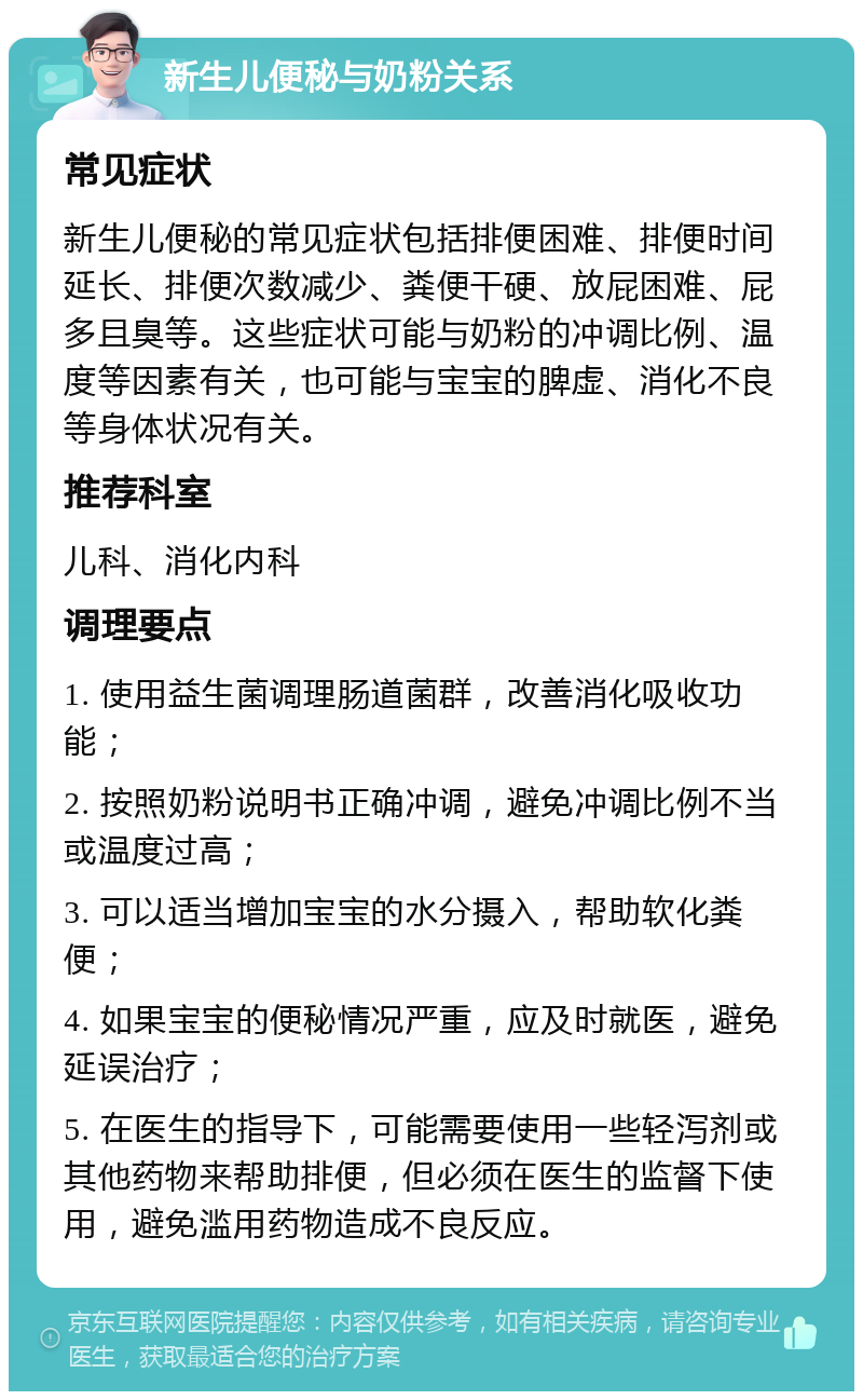 新生儿便秘与奶粉关系 常见症状 新生儿便秘的常见症状包括排便困难、排便时间延长、排便次数减少、粪便干硬、放屁困难、屁多且臭等。这些症状可能与奶粉的冲调比例、温度等因素有关，也可能与宝宝的脾虚、消化不良等身体状况有关。 推荐科室 儿科、消化内科 调理要点 1. 使用益生菌调理肠道菌群，改善消化吸收功能； 2. 按照奶粉说明书正确冲调，避免冲调比例不当或温度过高； 3. 可以适当增加宝宝的水分摄入，帮助软化粪便； 4. 如果宝宝的便秘情况严重，应及时就医，避免延误治疗； 5. 在医生的指导下，可能需要使用一些轻泻剂或其他药物来帮助排便，但必须在医生的监督下使用，避免滥用药物造成不良反应。