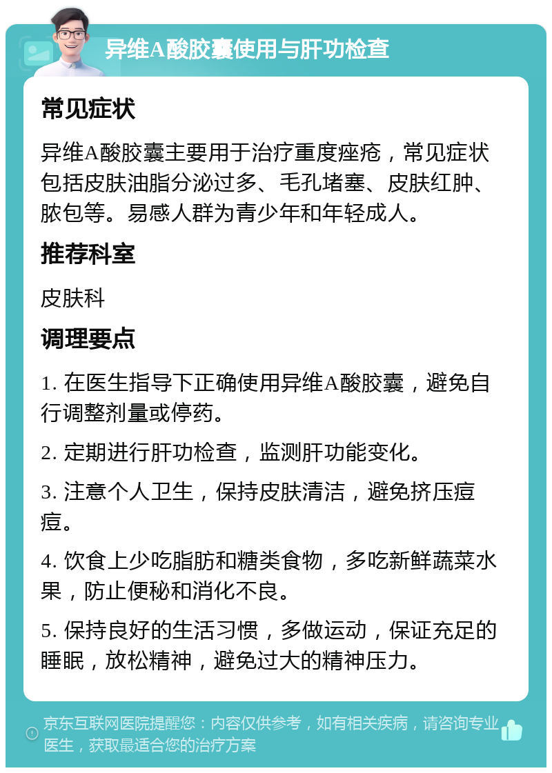 异维A酸胶囊使用与肝功检查 常见症状 异维A酸胶囊主要用于治疗重度痤疮，常见症状包括皮肤油脂分泌过多、毛孔堵塞、皮肤红肿、脓包等。易感人群为青少年和年轻成人。 推荐科室 皮肤科 调理要点 1. 在医生指导下正确使用异维A酸胶囊，避免自行调整剂量或停药。 2. 定期进行肝功检查，监测肝功能变化。 3. 注意个人卫生，保持皮肤清洁，避免挤压痘痘。 4. 饮食上少吃脂肪和糖类食物，多吃新鲜蔬菜水果，防止便秘和消化不良。 5. 保持良好的生活习惯，多做运动，保证充足的睡眠，放松精神，避免过大的精神压力。