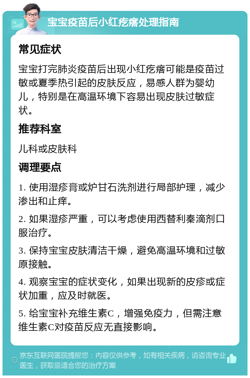 宝宝疫苗后小红疙瘩处理指南 常见症状 宝宝打完肺炎疫苗后出现小红疙瘩可能是疫苗过敏或夏季热引起的皮肤反应，易感人群为婴幼儿，特别是在高温环境下容易出现皮肤过敏症状。 推荐科室 儿科或皮肤科 调理要点 1. 使用湿疹膏或炉甘石洗剂进行局部护理，减少渗出和止痒。 2. 如果湿疹严重，可以考虑使用西替利秦滴剂口服治疗。 3. 保持宝宝皮肤清洁干燥，避免高温环境和过敏原接触。 4. 观察宝宝的症状变化，如果出现新的皮疹或症状加重，应及时就医。 5. 给宝宝补充维生素C，增强免疫力，但需注意维生素C对疫苗反应无直接影响。