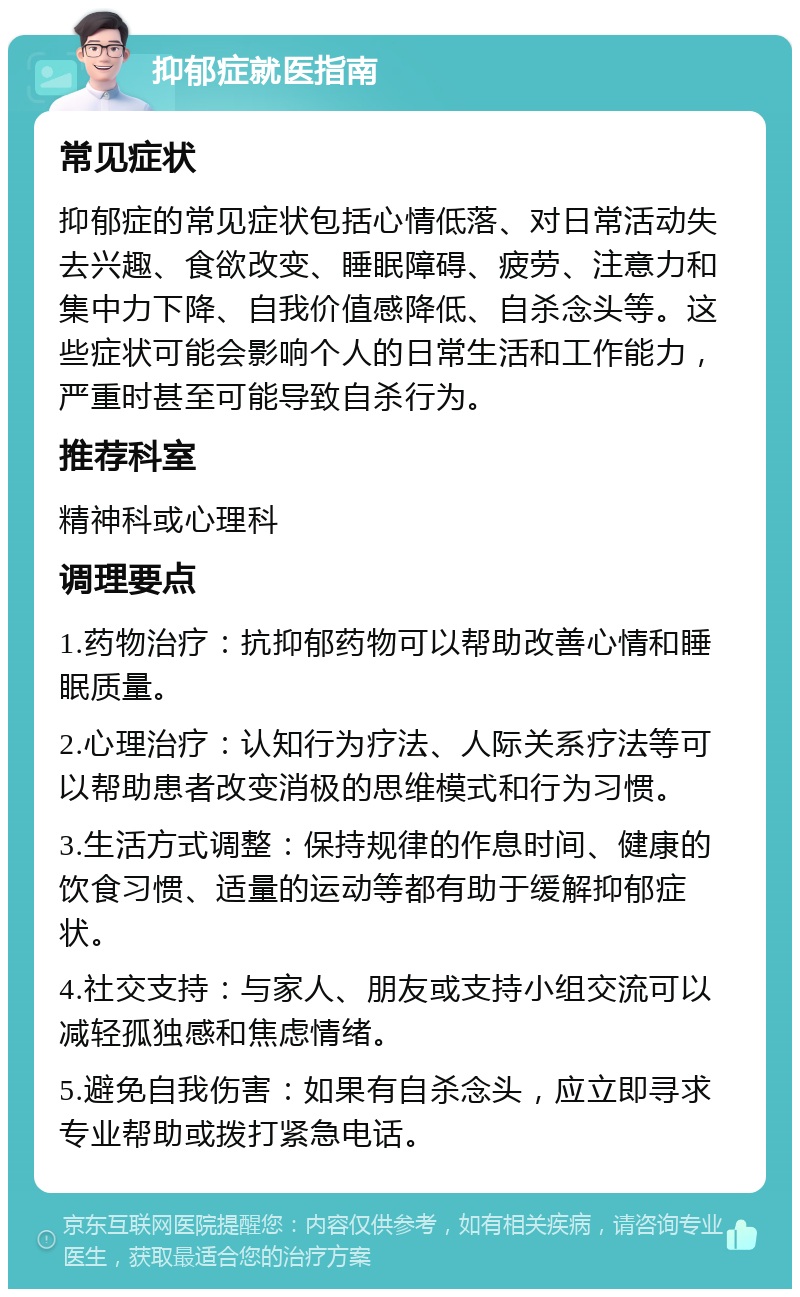 抑郁症就医指南 常见症状 抑郁症的常见症状包括心情低落、对日常活动失去兴趣、食欲改变、睡眠障碍、疲劳、注意力和集中力下降、自我价值感降低、自杀念头等。这些症状可能会影响个人的日常生活和工作能力，严重时甚至可能导致自杀行为。 推荐科室 精神科或心理科 调理要点 1.药物治疗：抗抑郁药物可以帮助改善心情和睡眠质量。 2.心理治疗：认知行为疗法、人际关系疗法等可以帮助患者改变消极的思维模式和行为习惯。 3.生活方式调整：保持规律的作息时间、健康的饮食习惯、适量的运动等都有助于缓解抑郁症状。 4.社交支持：与家人、朋友或支持小组交流可以减轻孤独感和焦虑情绪。 5.避免自我伤害：如果有自杀念头，应立即寻求专业帮助或拨打紧急电话。