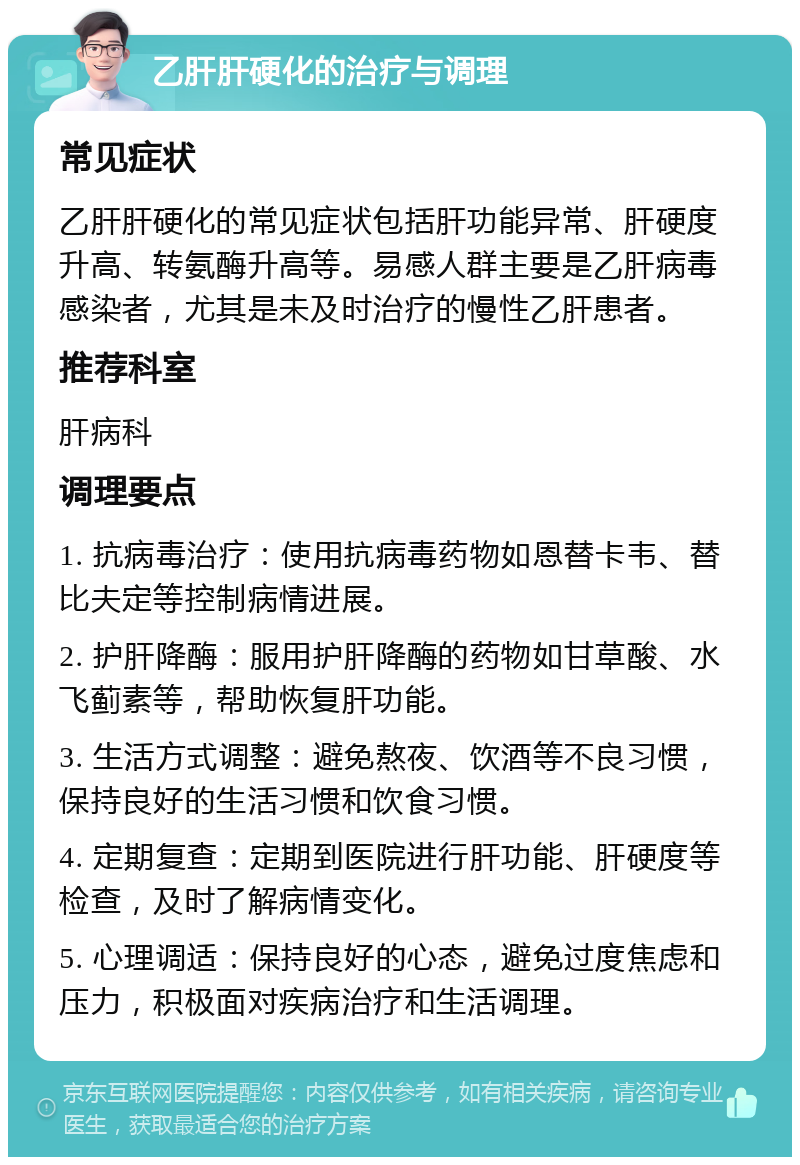 乙肝肝硬化的治疗与调理 常见症状 乙肝肝硬化的常见症状包括肝功能异常、肝硬度升高、转氨酶升高等。易感人群主要是乙肝病毒感染者，尤其是未及时治疗的慢性乙肝患者。 推荐科室 肝病科 调理要点 1. 抗病毒治疗：使用抗病毒药物如恩替卡韦、替比夫定等控制病情进展。 2. 护肝降酶：服用护肝降酶的药物如甘草酸、水飞蓟素等，帮助恢复肝功能。 3. 生活方式调整：避免熬夜、饮酒等不良习惯，保持良好的生活习惯和饮食习惯。 4. 定期复查：定期到医院进行肝功能、肝硬度等检查，及时了解病情变化。 5. 心理调适：保持良好的心态，避免过度焦虑和压力，积极面对疾病治疗和生活调理。