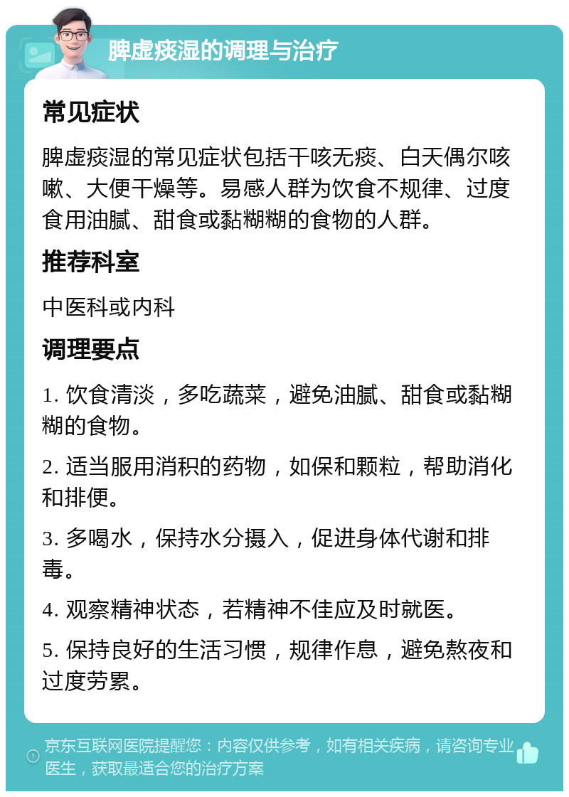 脾虚痰湿的调理与治疗 常见症状 脾虚痰湿的常见症状包括干咳无痰、白天偶尔咳嗽、大便干燥等。易感人群为饮食不规律、过度食用油腻、甜食或黏糊糊的食物的人群。 推荐科室 中医科或内科 调理要点 1. 饮食清淡，多吃蔬菜，避免油腻、甜食或黏糊糊的食物。 2. 适当服用消积的药物，如保和颗粒，帮助消化和排便。 3. 多喝水，保持水分摄入，促进身体代谢和排毒。 4. 观察精神状态，若精神不佳应及时就医。 5. 保持良好的生活习惯，规律作息，避免熬夜和过度劳累。