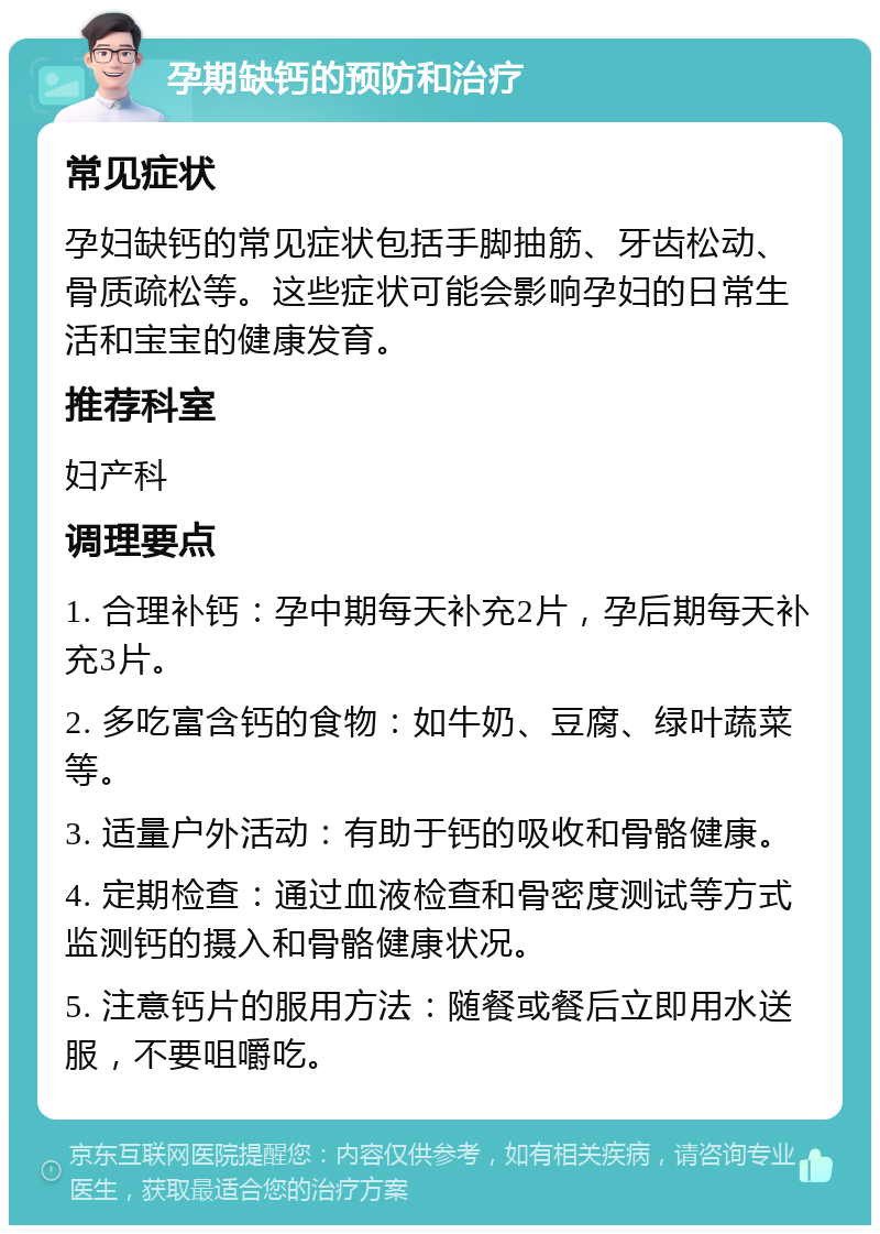 孕期缺钙的预防和治疗 常见症状 孕妇缺钙的常见症状包括手脚抽筋、牙齿松动、骨质疏松等。这些症状可能会影响孕妇的日常生活和宝宝的健康发育。 推荐科室 妇产科 调理要点 1. 合理补钙：孕中期每天补充2片，孕后期每天补充3片。 2. 多吃富含钙的食物：如牛奶、豆腐、绿叶蔬菜等。 3. 适量户外活动：有助于钙的吸收和骨骼健康。 4. 定期检查：通过血液检查和骨密度测试等方式监测钙的摄入和骨骼健康状况。 5. 注意钙片的服用方法：随餐或餐后立即用水送服，不要咀嚼吃。