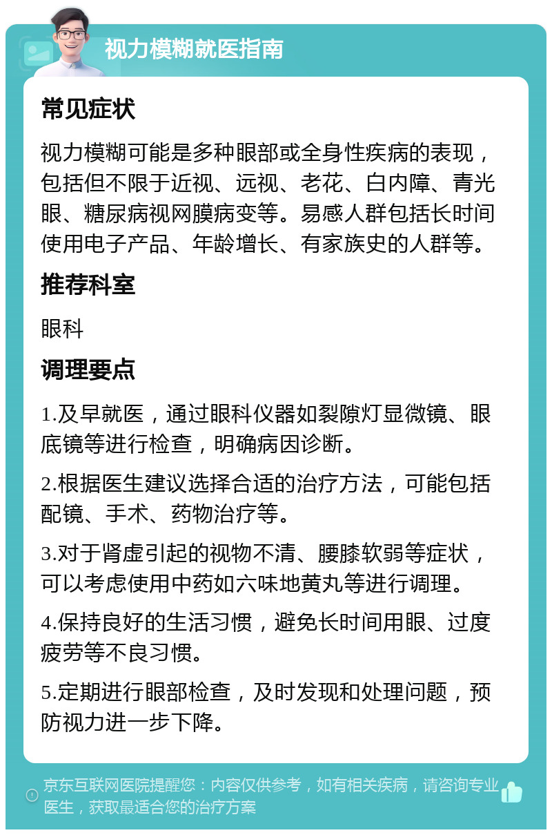 视力模糊就医指南 常见症状 视力模糊可能是多种眼部或全身性疾病的表现，包括但不限于近视、远视、老花、白内障、青光眼、糖尿病视网膜病变等。易感人群包括长时间使用电子产品、年龄增长、有家族史的人群等。 推荐科室 眼科 调理要点 1.及早就医，通过眼科仪器如裂隙灯显微镜、眼底镜等进行检查，明确病因诊断。 2.根据医生建议选择合适的治疗方法，可能包括配镜、手术、药物治疗等。 3.对于肾虚引起的视物不清、腰膝软弱等症状，可以考虑使用中药如六味地黄丸等进行调理。 4.保持良好的生活习惯，避免长时间用眼、过度疲劳等不良习惯。 5.定期进行眼部检查，及时发现和处理问题，预防视力进一步下降。