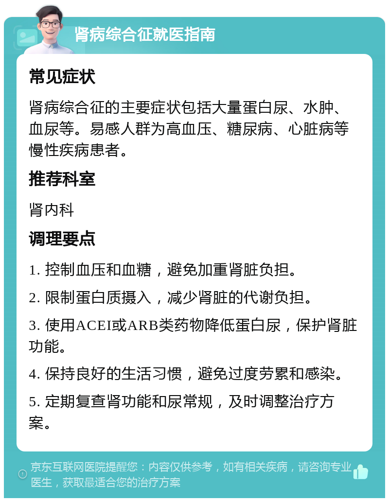 肾病综合征就医指南 常见症状 肾病综合征的主要症状包括大量蛋白尿、水肿、血尿等。易感人群为高血压、糖尿病、心脏病等慢性疾病患者。 推荐科室 肾内科 调理要点 1. 控制血压和血糖，避免加重肾脏负担。 2. 限制蛋白质摄入，减少肾脏的代谢负担。 3. 使用ACEI或ARB类药物降低蛋白尿，保护肾脏功能。 4. 保持良好的生活习惯，避免过度劳累和感染。 5. 定期复查肾功能和尿常规，及时调整治疗方案。