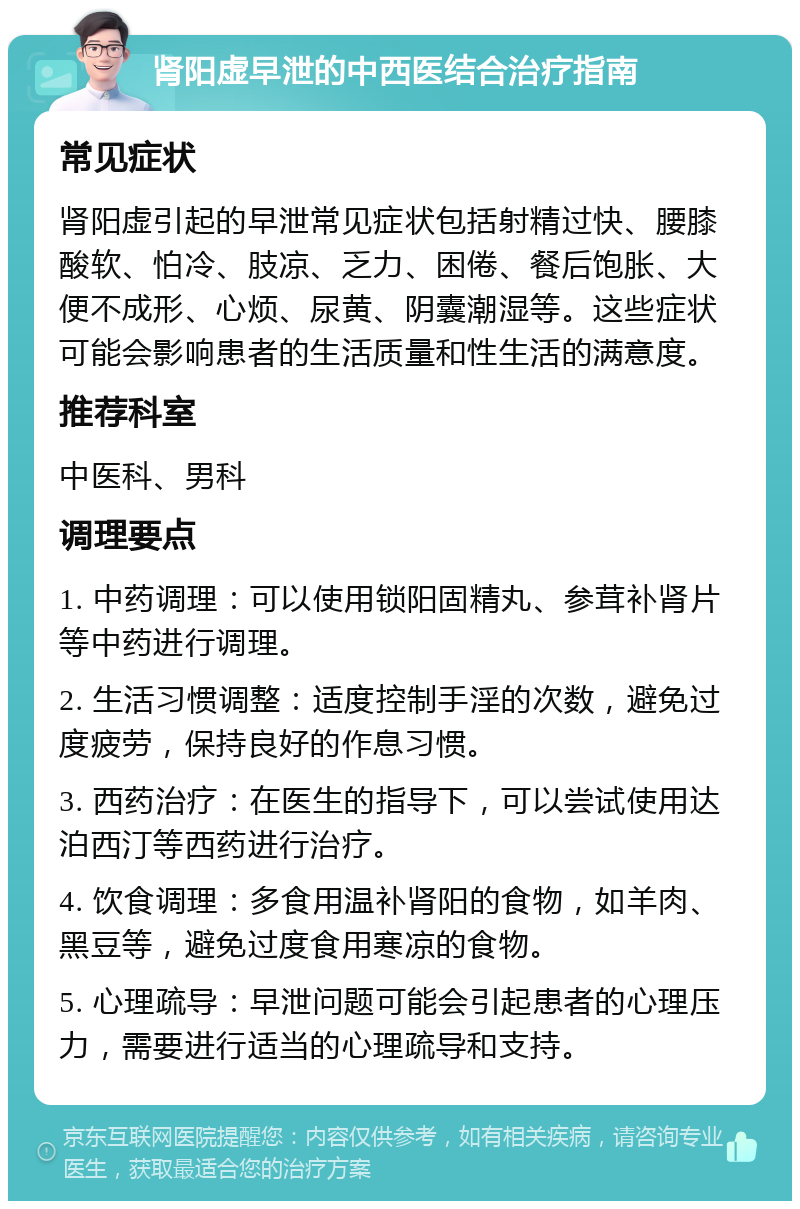 肾阳虚早泄的中西医结合治疗指南 常见症状 肾阳虚引起的早泄常见症状包括射精过快、腰膝酸软、怕冷、肢凉、乏力、困倦、餐后饱胀、大便不成形、心烦、尿黄、阴囊潮湿等。这些症状可能会影响患者的生活质量和性生活的满意度。 推荐科室 中医科、男科 调理要点 1. 中药调理：可以使用锁阳固精丸、参茸补肾片等中药进行调理。 2. 生活习惯调整：适度控制手淫的次数，避免过度疲劳，保持良好的作息习惯。 3. 西药治疗：在医生的指导下，可以尝试使用达泊西汀等西药进行治疗。 4. 饮食调理：多食用温补肾阳的食物，如羊肉、黑豆等，避免过度食用寒凉的食物。 5. 心理疏导：早泄问题可能会引起患者的心理压力，需要进行适当的心理疏导和支持。