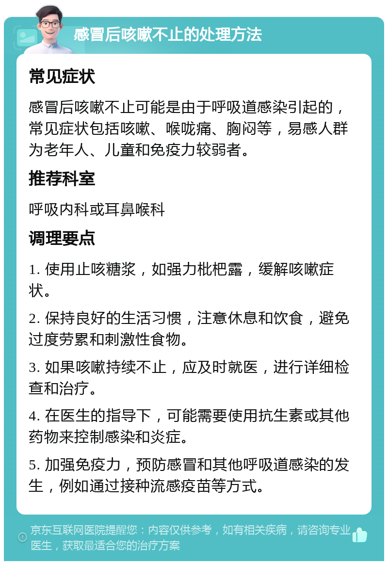 感冒后咳嗽不止的处理方法 常见症状 感冒后咳嗽不止可能是由于呼吸道感染引起的，常见症状包括咳嗽、喉咙痛、胸闷等，易感人群为老年人、儿童和免疫力较弱者。 推荐科室 呼吸内科或耳鼻喉科 调理要点 1. 使用止咳糖浆，如强力枇杷露，缓解咳嗽症状。 2. 保持良好的生活习惯，注意休息和饮食，避免过度劳累和刺激性食物。 3. 如果咳嗽持续不止，应及时就医，进行详细检查和治疗。 4. 在医生的指导下，可能需要使用抗生素或其他药物来控制感染和炎症。 5. 加强免疫力，预防感冒和其他呼吸道感染的发生，例如通过接种流感疫苗等方式。