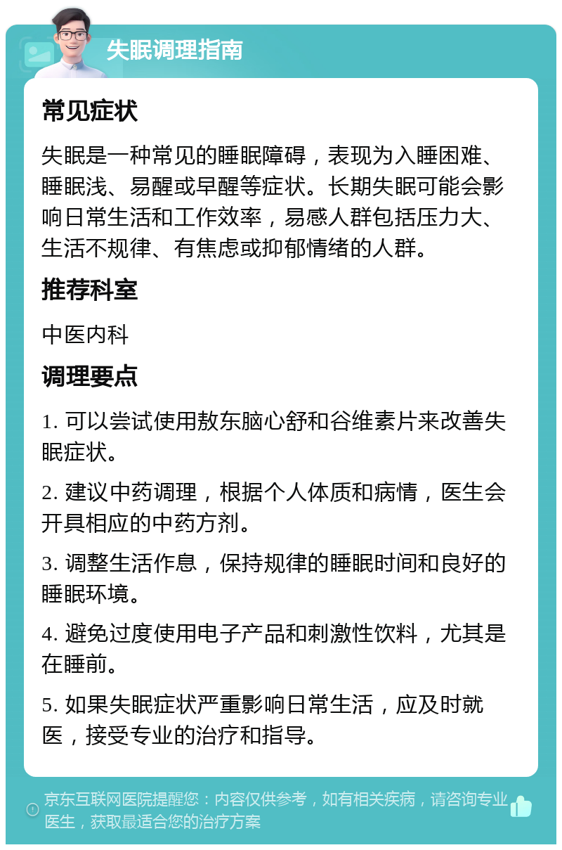 失眠调理指南 常见症状 失眠是一种常见的睡眠障碍，表现为入睡困难、睡眠浅、易醒或早醒等症状。长期失眠可能会影响日常生活和工作效率，易感人群包括压力大、生活不规律、有焦虑或抑郁情绪的人群。 推荐科室 中医内科 调理要点 1. 可以尝试使用敖东脑心舒和谷维素片来改善失眠症状。 2. 建议中药调理，根据个人体质和病情，医生会开具相应的中药方剂。 3. 调整生活作息，保持规律的睡眠时间和良好的睡眠环境。 4. 避免过度使用电子产品和刺激性饮料，尤其是在睡前。 5. 如果失眠症状严重影响日常生活，应及时就医，接受专业的治疗和指导。