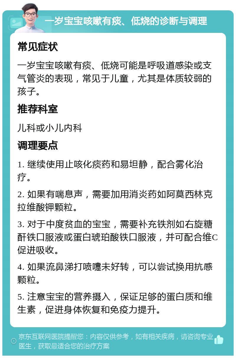 一岁宝宝咳嗽有痰、低烧的诊断与调理 常见症状 一岁宝宝咳嗽有痰、低烧可能是呼吸道感染或支气管炎的表现，常见于儿童，尤其是体质较弱的孩子。 推荐科室 儿科或小儿内科 调理要点 1. 继续使用止咳化痰药和易坦静，配合雾化治疗。 2. 如果有喘息声，需要加用消炎药如阿莫西林克拉维酸钾颗粒。 3. 对于中度贫血的宝宝，需要补充铁剂如右旋糖酐铁口服液或蛋白琥珀酸铁口服液，并可配合维C促进吸收。 4. 如果流鼻涕打喷嚏未好转，可以尝试换用抗感颗粒。 5. 注意宝宝的营养摄入，保证足够的蛋白质和维生素，促进身体恢复和免疫力提升。