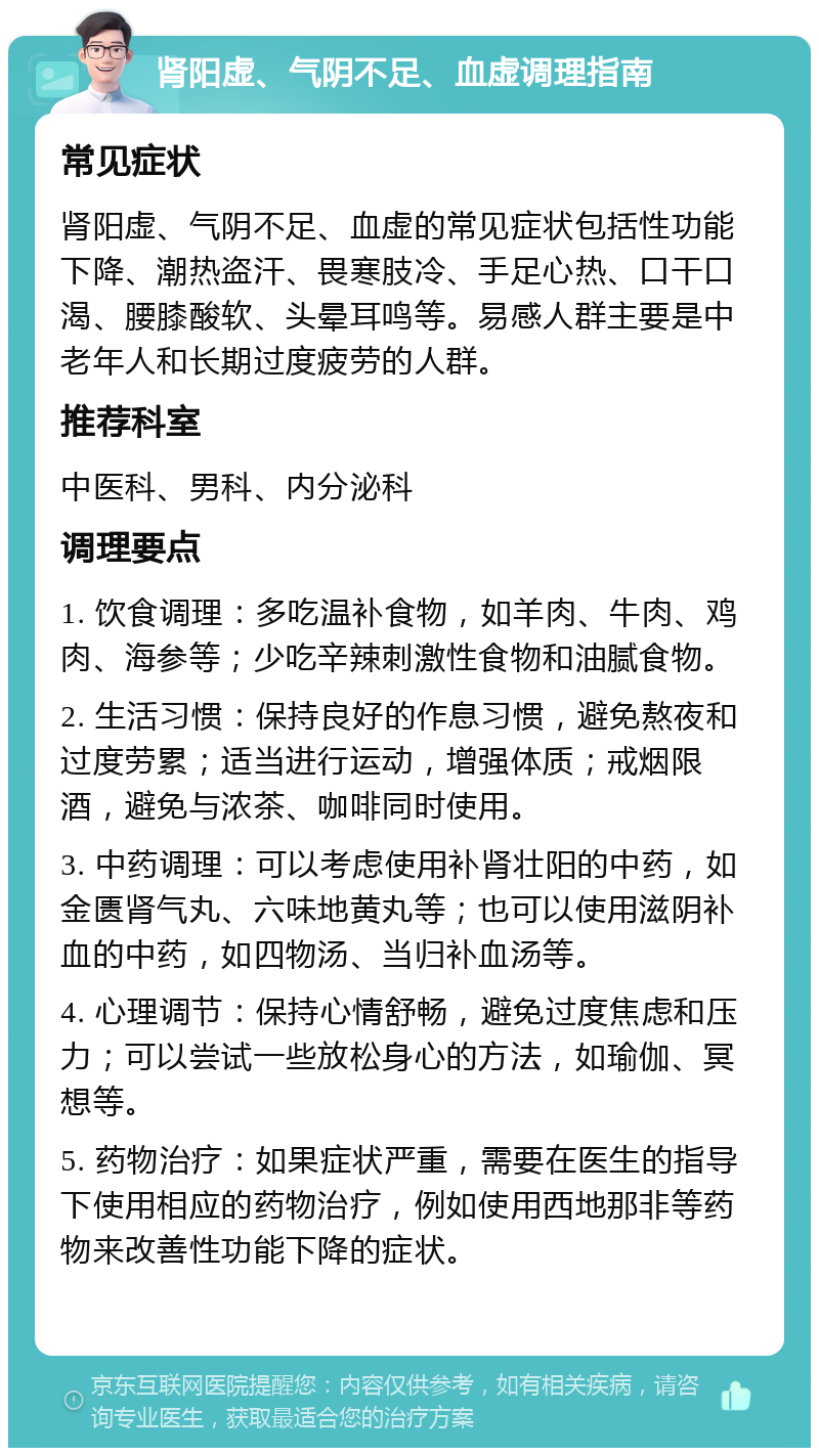 肾阳虚、气阴不足、血虚调理指南 常见症状 肾阳虚、气阴不足、血虚的常见症状包括性功能下降、潮热盗汗、畏寒肢冷、手足心热、口干口渴、腰膝酸软、头晕耳鸣等。易感人群主要是中老年人和长期过度疲劳的人群。 推荐科室 中医科、男科、内分泌科 调理要点 1. 饮食调理：多吃温补食物，如羊肉、牛肉、鸡肉、海参等；少吃辛辣刺激性食物和油腻食物。 2. 生活习惯：保持良好的作息习惯，避免熬夜和过度劳累；适当进行运动，增强体质；戒烟限酒，避免与浓茶、咖啡同时使用。 3. 中药调理：可以考虑使用补肾壮阳的中药，如金匮肾气丸、六味地黄丸等；也可以使用滋阴补血的中药，如四物汤、当归补血汤等。 4. 心理调节：保持心情舒畅，避免过度焦虑和压力；可以尝试一些放松身心的方法，如瑜伽、冥想等。 5. 药物治疗：如果症状严重，需要在医生的指导下使用相应的药物治疗，例如使用西地那非等药物来改善性功能下降的症状。