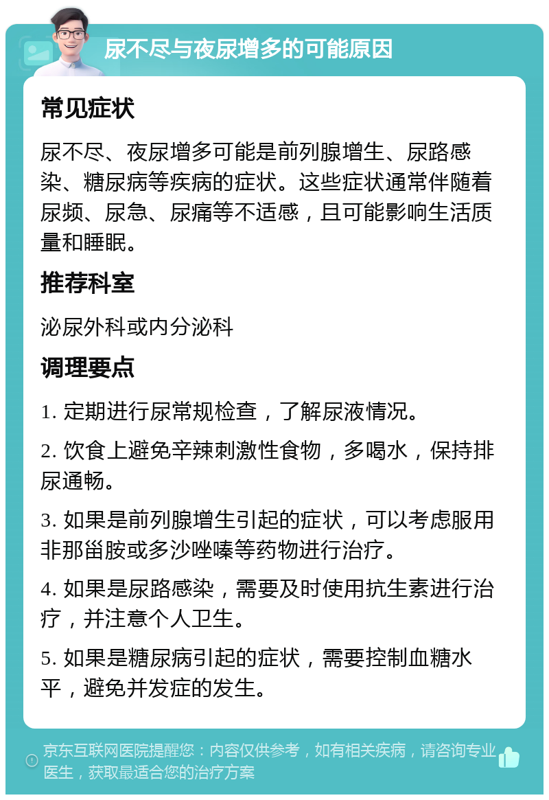 尿不尽与夜尿增多的可能原因 常见症状 尿不尽、夜尿增多可能是前列腺增生、尿路感染、糖尿病等疾病的症状。这些症状通常伴随着尿频、尿急、尿痛等不适感，且可能影响生活质量和睡眠。 推荐科室 泌尿外科或内分泌科 调理要点 1. 定期进行尿常规检查，了解尿液情况。 2. 饮食上避免辛辣刺激性食物，多喝水，保持排尿通畅。 3. 如果是前列腺增生引起的症状，可以考虑服用非那甾胺或多沙唑嗪等药物进行治疗。 4. 如果是尿路感染，需要及时使用抗生素进行治疗，并注意个人卫生。 5. 如果是糖尿病引起的症状，需要控制血糖水平，避免并发症的发生。