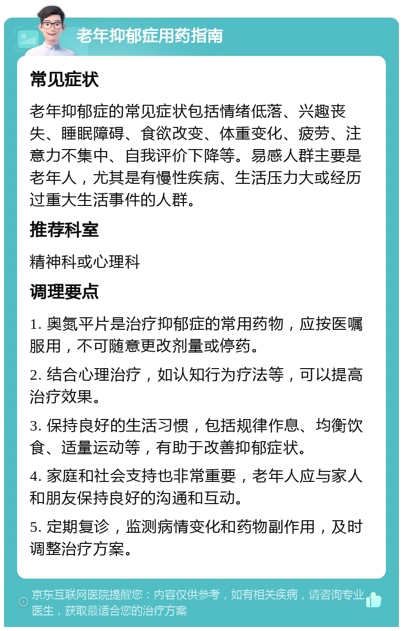 老年抑郁症用药指南 常见症状 老年抑郁症的常见症状包括情绪低落、兴趣丧失、睡眠障碍、食欲改变、体重变化、疲劳、注意力不集中、自我评价下降等。易感人群主要是老年人，尤其是有慢性疾病、生活压力大或经历过重大生活事件的人群。 推荐科室 精神科或心理科 调理要点 1. 奥氮平片是治疗抑郁症的常用药物，应按医嘱服用，不可随意更改剂量或停药。 2. 结合心理治疗，如认知行为疗法等，可以提高治疗效果。 3. 保持良好的生活习惯，包括规律作息、均衡饮食、适量运动等，有助于改善抑郁症状。 4. 家庭和社会支持也非常重要，老年人应与家人和朋友保持良好的沟通和互动。 5. 定期复诊，监测病情变化和药物副作用，及时调整治疗方案。