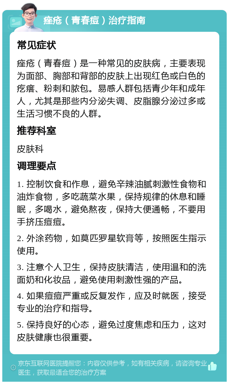 痤疮（青春痘）治疗指南 常见症状 痤疮（青春痘）是一种常见的皮肤病，主要表现为面部、胸部和背部的皮肤上出现红色或白色的疙瘩、粉刺和脓包。易感人群包括青少年和成年人，尤其是那些内分泌失调、皮脂腺分泌过多或生活习惯不良的人群。 推荐科室 皮肤科 调理要点 1. 控制饮食和作息，避免辛辣油腻刺激性食物和油炸食物，多吃蔬菜水果，保持规律的休息和睡眠，多喝水，避免熬夜，保持大便通畅，不要用手挤压痘痘。 2. 外涂药物，如莫匹罗星软膏等，按照医生指示使用。 3. 注意个人卫生，保持皮肤清洁，使用温和的洗面奶和化妆品，避免使用刺激性强的产品。 4. 如果痘痘严重或反复发作，应及时就医，接受专业的治疗和指导。 5. 保持良好的心态，避免过度焦虑和压力，这对皮肤健康也很重要。