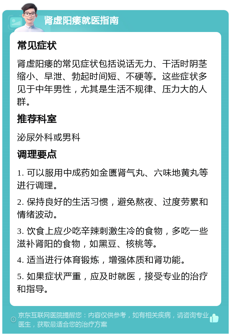 肾虚阳痿就医指南 常见症状 肾虚阳痿的常见症状包括说话无力、干活时阴茎缩小、早泄、勃起时间短、不硬等。这些症状多见于中年男性，尤其是生活不规律、压力大的人群。 推荐科室 泌尿外科或男科 调理要点 1. 可以服用中成药如金匮肾气丸、六味地黄丸等进行调理。 2. 保持良好的生活习惯，避免熬夜、过度劳累和情绪波动。 3. 饮食上应少吃辛辣刺激生冷的食物，多吃一些滋补肾阳的食物，如黑豆、核桃等。 4. 适当进行体育锻炼，增强体质和肾功能。 5. 如果症状严重，应及时就医，接受专业的治疗和指导。