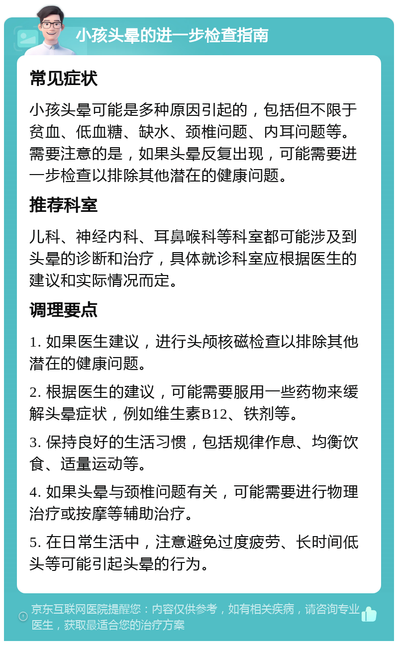 小孩头晕的进一步检查指南 常见症状 小孩头晕可能是多种原因引起的，包括但不限于贫血、低血糖、缺水、颈椎问题、内耳问题等。需要注意的是，如果头晕反复出现，可能需要进一步检查以排除其他潜在的健康问题。 推荐科室 儿科、神经内科、耳鼻喉科等科室都可能涉及到头晕的诊断和治疗，具体就诊科室应根据医生的建议和实际情况而定。 调理要点 1. 如果医生建议，进行头颅核磁检查以排除其他潜在的健康问题。 2. 根据医生的建议，可能需要服用一些药物来缓解头晕症状，例如维生素B12、铁剂等。 3. 保持良好的生活习惯，包括规律作息、均衡饮食、适量运动等。 4. 如果头晕与颈椎问题有关，可能需要进行物理治疗或按摩等辅助治疗。 5. 在日常生活中，注意避免过度疲劳、长时间低头等可能引起头晕的行为。