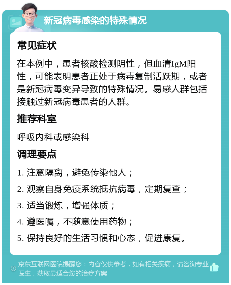 新冠病毒感染的特殊情况 常见症状 在本例中，患者核酸检测阴性，但血清IgM阳性，可能表明患者正处于病毒复制活跃期，或者是新冠病毒变异导致的特殊情况。易感人群包括接触过新冠病毒患者的人群。 推荐科室 呼吸内科或感染科 调理要点 1. 注意隔离，避免传染他人； 2. 观察自身免疫系统抵抗病毒，定期复查； 3. 适当锻炼，增强体质； 4. 遵医嘱，不随意使用药物； 5. 保持良好的生活习惯和心态，促进康复。