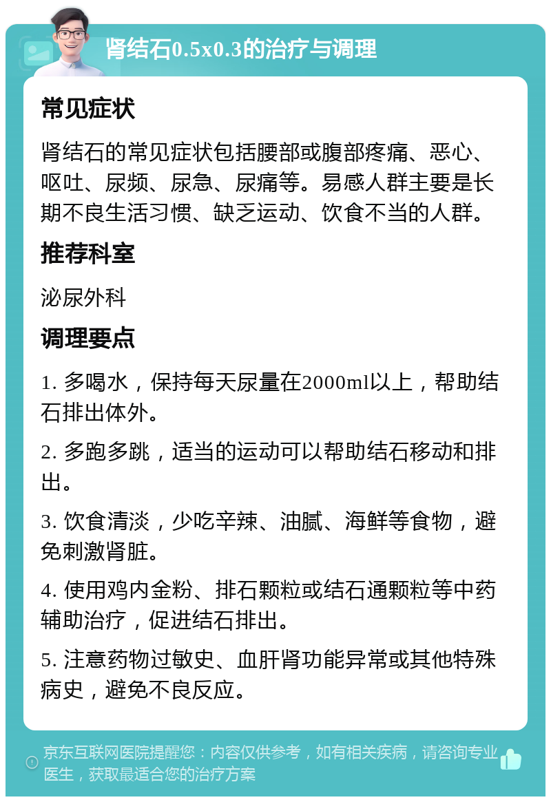 肾结石0.5x0.3的治疗与调理 常见症状 肾结石的常见症状包括腰部或腹部疼痛、恶心、呕吐、尿频、尿急、尿痛等。易感人群主要是长期不良生活习惯、缺乏运动、饮食不当的人群。 推荐科室 泌尿外科 调理要点 1. 多喝水，保持每天尿量在2000ml以上，帮助结石排出体外。 2. 多跑多跳，适当的运动可以帮助结石移动和排出。 3. 饮食清淡，少吃辛辣、油腻、海鲜等食物，避免刺激肾脏。 4. 使用鸡内金粉、排石颗粒或结石通颗粒等中药辅助治疗，促进结石排出。 5. 注意药物过敏史、血肝肾功能异常或其他特殊病史，避免不良反应。