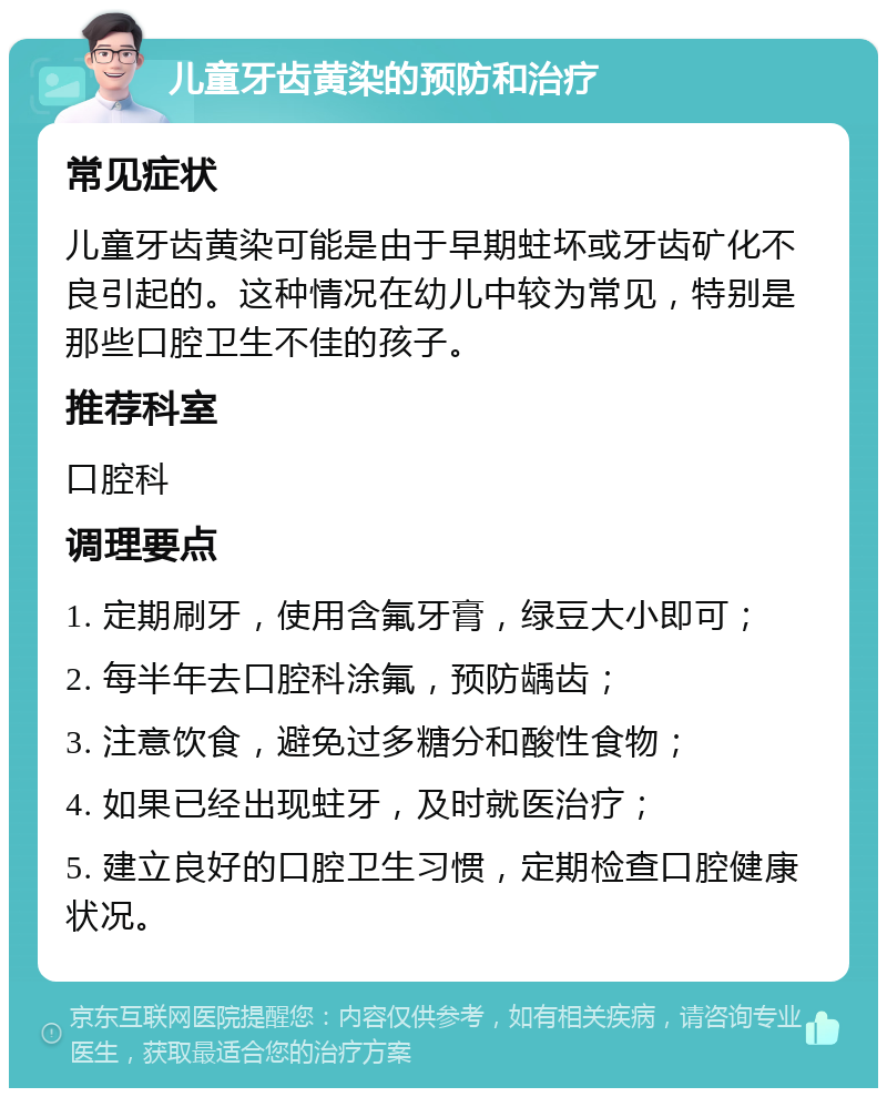 儿童牙齿黄染的预防和治疗 常见症状 儿童牙齿黄染可能是由于早期蛀坏或牙齿矿化不良引起的。这种情况在幼儿中较为常见，特别是那些口腔卫生不佳的孩子。 推荐科室 口腔科 调理要点 1. 定期刷牙，使用含氟牙膏，绿豆大小即可； 2. 每半年去口腔科涂氟，预防龋齿； 3. 注意饮食，避免过多糖分和酸性食物； 4. 如果已经出现蛀牙，及时就医治疗； 5. 建立良好的口腔卫生习惯，定期检查口腔健康状况。