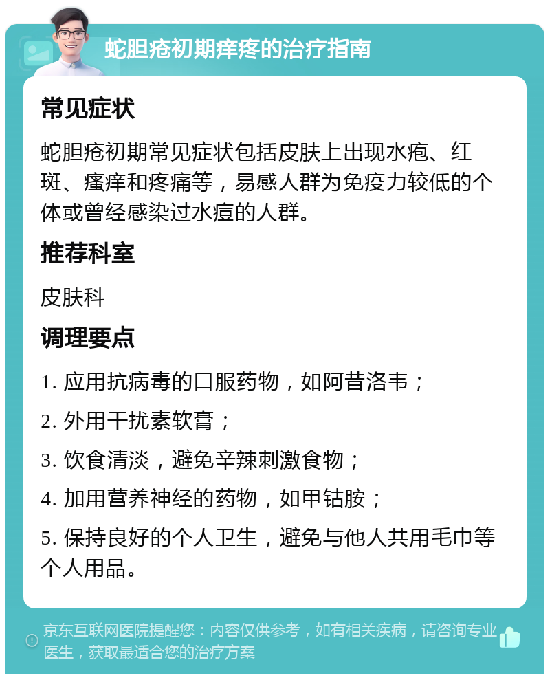 蛇胆疮初期痒疼的治疗指南 常见症状 蛇胆疮初期常见症状包括皮肤上出现水疱、红斑、瘙痒和疼痛等，易感人群为免疫力较低的个体或曾经感染过水痘的人群。 推荐科室 皮肤科 调理要点 1. 应用抗病毒的口服药物，如阿昔洛韦； 2. 外用干扰素软膏； 3. 饮食清淡，避免辛辣刺激食物； 4. 加用营养神经的药物，如甲钴胺； 5. 保持良好的个人卫生，避免与他人共用毛巾等个人用品。