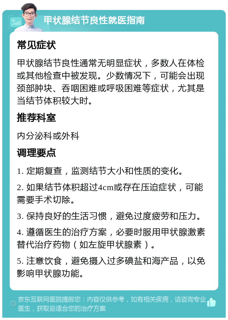 甲状腺结节良性就医指南 常见症状 甲状腺结节良性通常无明显症状，多数人在体检或其他检查中被发现。少数情况下，可能会出现颈部肿块、吞咽困难或呼吸困难等症状，尤其是当结节体积较大时。 推荐科室 内分泌科或外科 调理要点 1. 定期复查，监测结节大小和性质的变化。 2. 如果结节体积超过4cm或存在压迫症状，可能需要手术切除。 3. 保持良好的生活习惯，避免过度疲劳和压力。 4. 遵循医生的治疗方案，必要时服用甲状腺激素替代治疗药物（如左旋甲状腺素）。 5. 注意饮食，避免摄入过多碘盐和海产品，以免影响甲状腺功能。