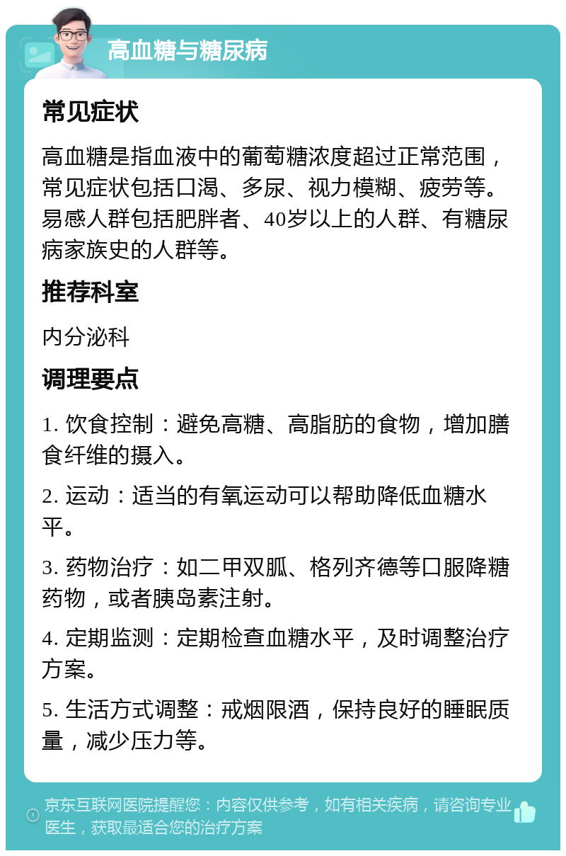 高血糖与糖尿病 常见症状 高血糖是指血液中的葡萄糖浓度超过正常范围，常见症状包括口渴、多尿、视力模糊、疲劳等。易感人群包括肥胖者、40岁以上的人群、有糖尿病家族史的人群等。 推荐科室 内分泌科 调理要点 1. 饮食控制：避免高糖、高脂肪的食物，增加膳食纤维的摄入。 2. 运动：适当的有氧运动可以帮助降低血糖水平。 3. 药物治疗：如二甲双胍、格列齐德等口服降糖药物，或者胰岛素注射。 4. 定期监测：定期检查血糖水平，及时调整治疗方案。 5. 生活方式调整：戒烟限酒，保持良好的睡眠质量，减少压力等。