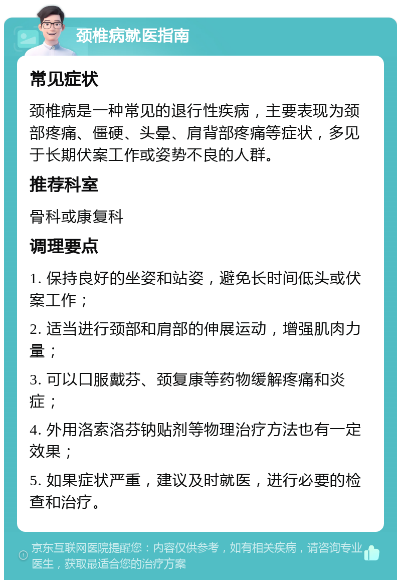 颈椎病就医指南 常见症状 颈椎病是一种常见的退行性疾病，主要表现为颈部疼痛、僵硬、头晕、肩背部疼痛等症状，多见于长期伏案工作或姿势不良的人群。 推荐科室 骨科或康复科 调理要点 1. 保持良好的坐姿和站姿，避免长时间低头或伏案工作； 2. 适当进行颈部和肩部的伸展运动，增强肌肉力量； 3. 可以口服戴芬、颈复康等药物缓解疼痛和炎症； 4. 外用洛索洛芬钠贴剂等物理治疗方法也有一定效果； 5. 如果症状严重，建议及时就医，进行必要的检查和治疗。