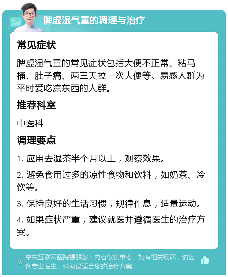 脾虚湿气重的调理与治疗 常见症状 脾虚湿气重的常见症状包括大便不正常、粘马桶、肚子痛、两三天拉一次大便等。易感人群为平时爱吃凉东西的人群。 推荐科室 中医科 调理要点 1. 应用去湿茶半个月以上，观察效果。 2. 避免食用过多的凉性食物和饮料，如奶茶、冷饮等。 3. 保持良好的生活习惯，规律作息，适量运动。 4. 如果症状严重，建议就医并遵循医生的治疗方案。