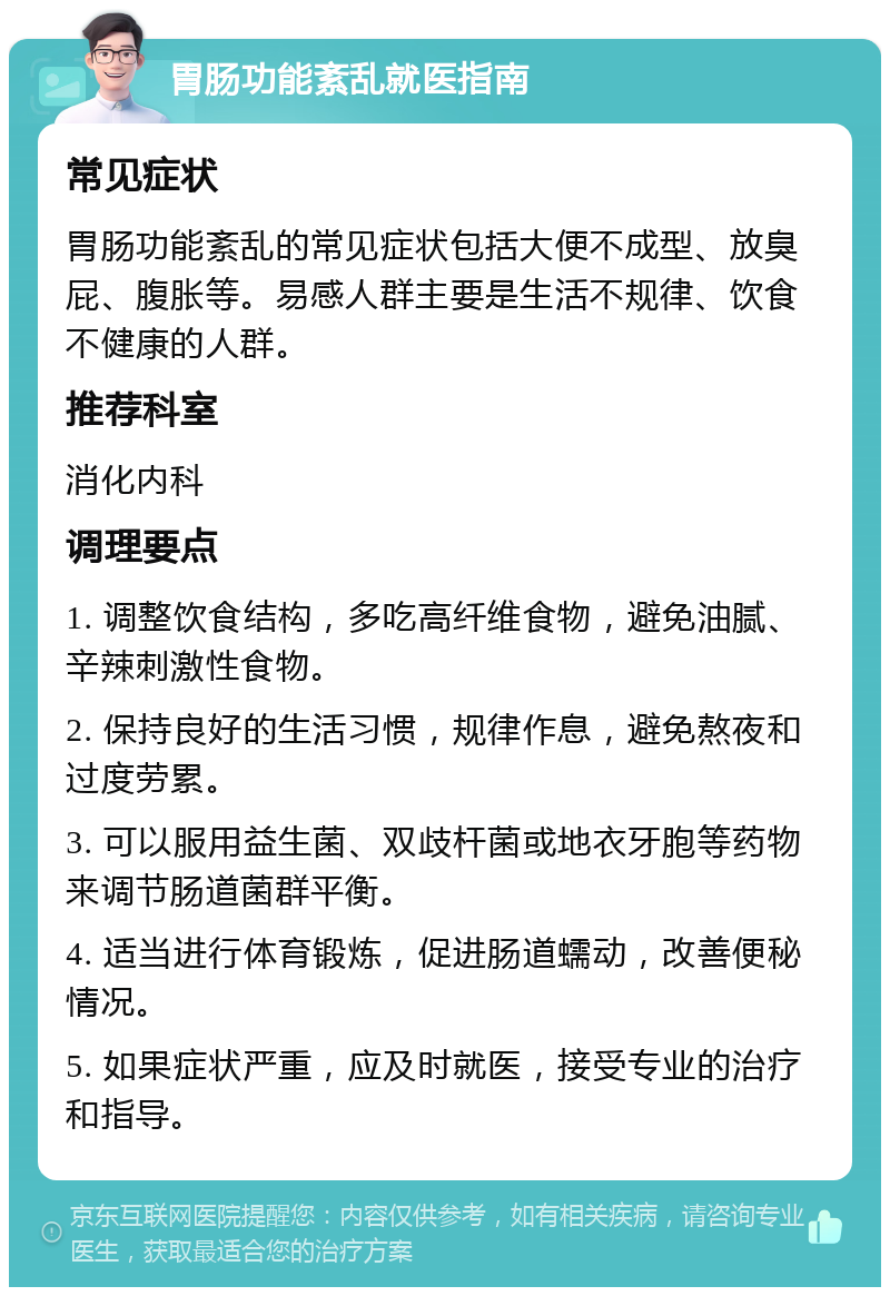 胃肠功能紊乱就医指南 常见症状 胃肠功能紊乱的常见症状包括大便不成型、放臭屁、腹胀等。易感人群主要是生活不规律、饮食不健康的人群。 推荐科室 消化内科 调理要点 1. 调整饮食结构，多吃高纤维食物，避免油腻、辛辣刺激性食物。 2. 保持良好的生活习惯，规律作息，避免熬夜和过度劳累。 3. 可以服用益生菌、双歧杆菌或地衣牙胞等药物来调节肠道菌群平衡。 4. 适当进行体育锻炼，促进肠道蠕动，改善便秘情况。 5. 如果症状严重，应及时就医，接受专业的治疗和指导。