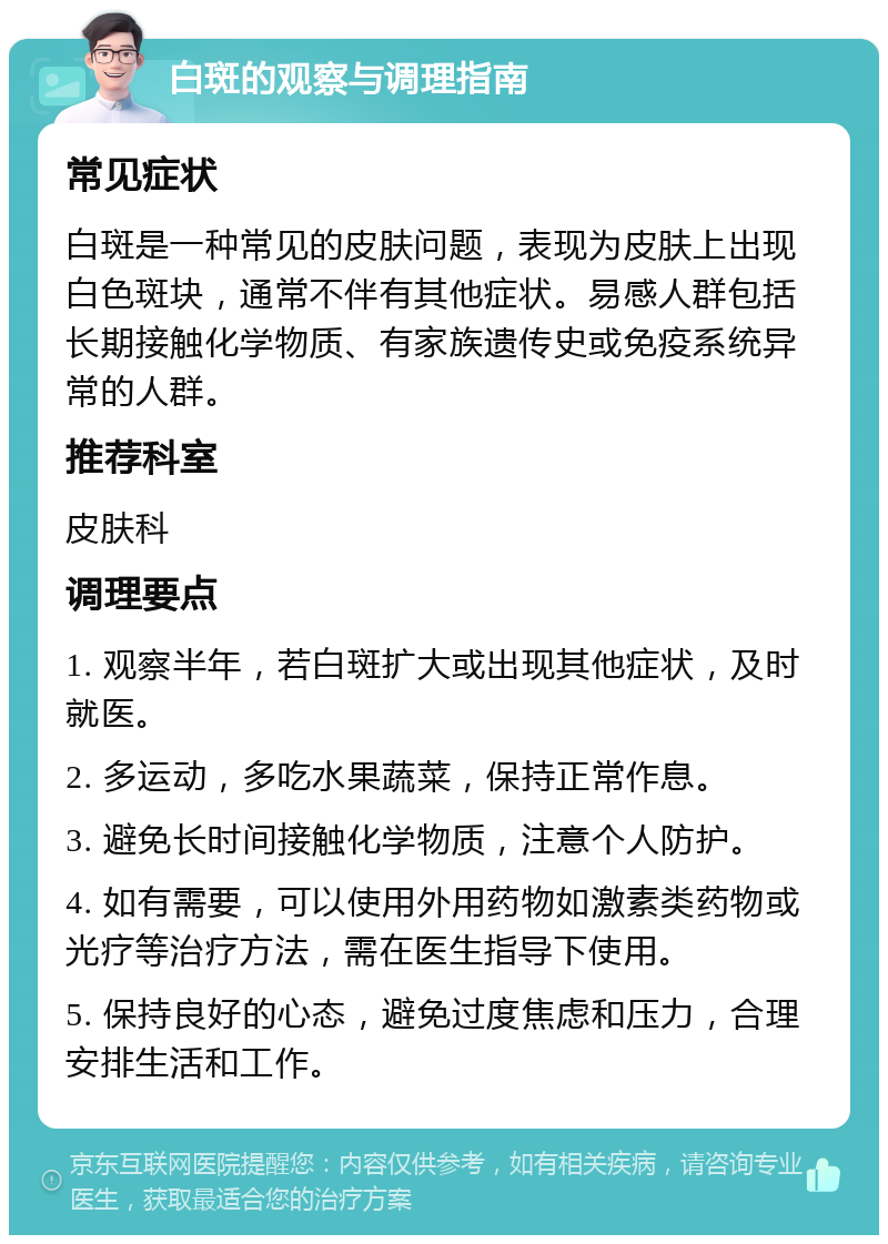 白斑的观察与调理指南 常见症状 白斑是一种常见的皮肤问题，表现为皮肤上出现白色斑块，通常不伴有其他症状。易感人群包括长期接触化学物质、有家族遗传史或免疫系统异常的人群。 推荐科室 皮肤科 调理要点 1. 观察半年，若白斑扩大或出现其他症状，及时就医。 2. 多运动，多吃水果蔬菜，保持正常作息。 3. 避免长时间接触化学物质，注意个人防护。 4. 如有需要，可以使用外用药物如激素类药物或光疗等治疗方法，需在医生指导下使用。 5. 保持良好的心态，避免过度焦虑和压力，合理安排生活和工作。