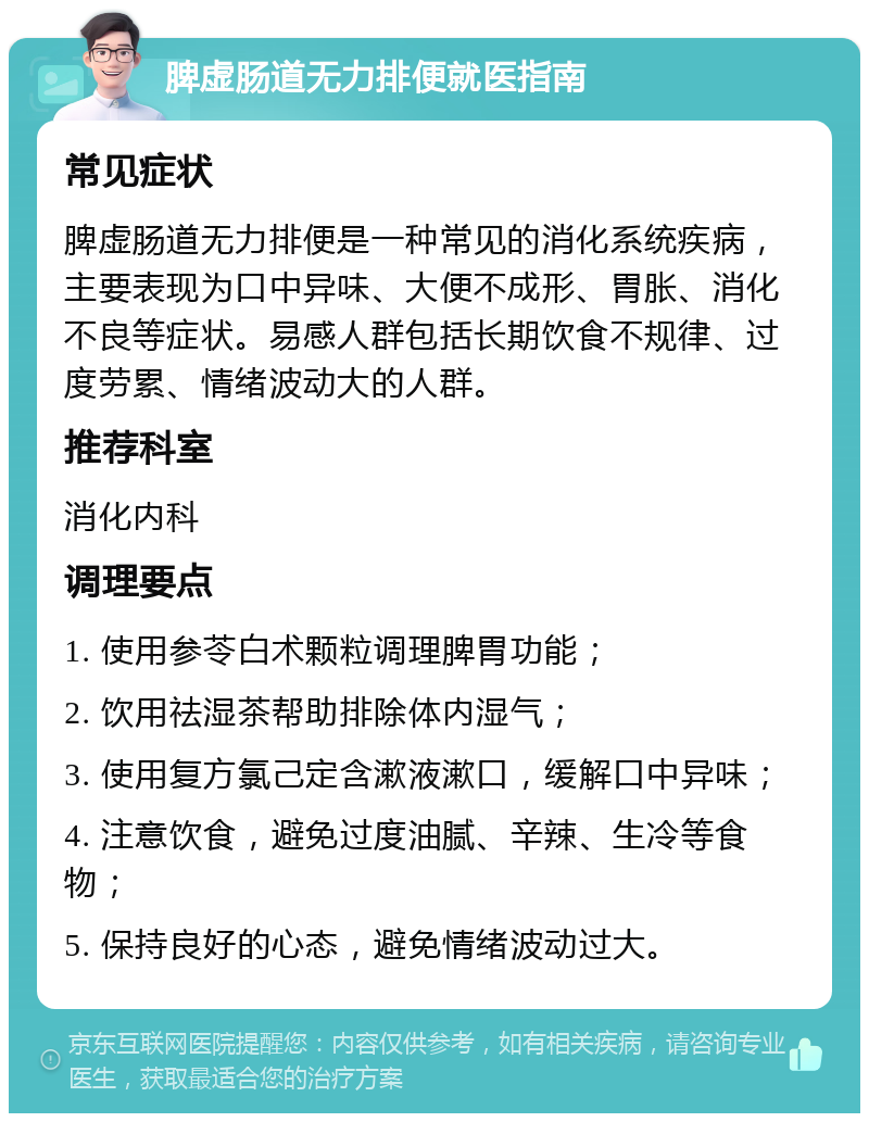 脾虚肠道无力排便就医指南 常见症状 脾虚肠道无力排便是一种常见的消化系统疾病，主要表现为口中异味、大便不成形、胃胀、消化不良等症状。易感人群包括长期饮食不规律、过度劳累、情绪波动大的人群。 推荐科室 消化内科 调理要点 1. 使用参苓白术颗粒调理脾胃功能； 2. 饮用祛湿茶帮助排除体内湿气； 3. 使用复方氯己定含漱液漱口，缓解口中异味； 4. 注意饮食，避免过度油腻、辛辣、生冷等食物； 5. 保持良好的心态，避免情绪波动过大。