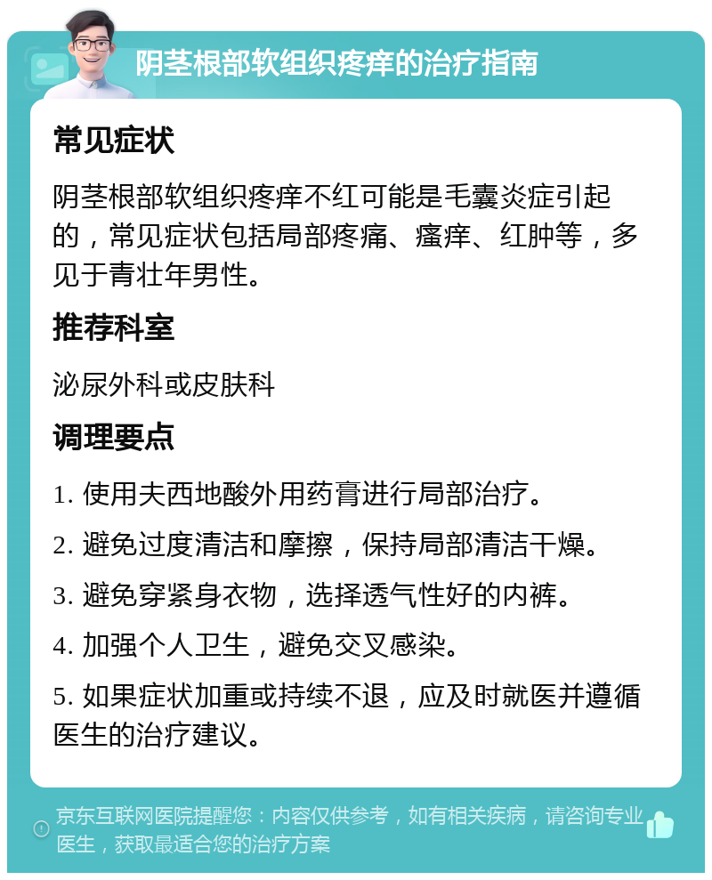 阴茎根部软组织疼痒的治疗指南 常见症状 阴茎根部软组织疼痒不红可能是毛囊炎症引起的，常见症状包括局部疼痛、瘙痒、红肿等，多见于青壮年男性。 推荐科室 泌尿外科或皮肤科 调理要点 1. 使用夫西地酸外用药膏进行局部治疗。 2. 避免过度清洁和摩擦，保持局部清洁干燥。 3. 避免穿紧身衣物，选择透气性好的内裤。 4. 加强个人卫生，避免交叉感染。 5. 如果症状加重或持续不退，应及时就医并遵循医生的治疗建议。