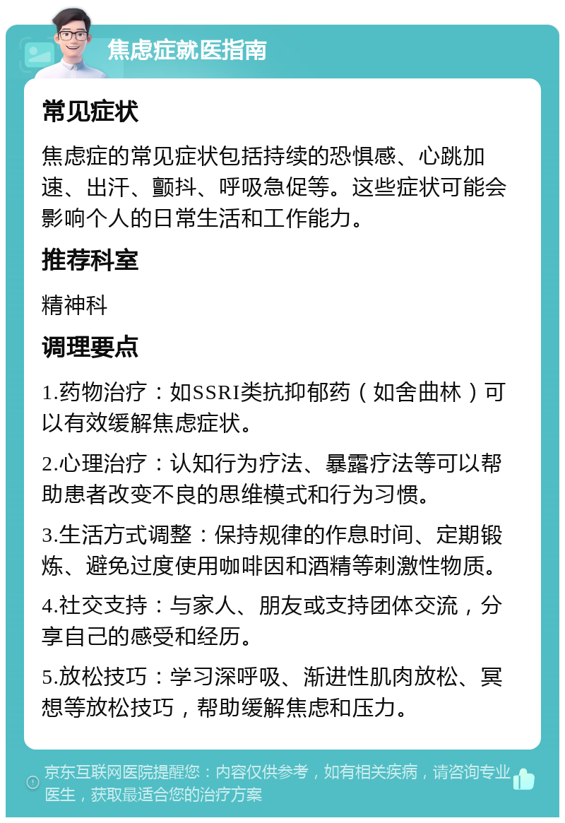 焦虑症就医指南 常见症状 焦虑症的常见症状包括持续的恐惧感、心跳加速、出汗、颤抖、呼吸急促等。这些症状可能会影响个人的日常生活和工作能力。 推荐科室 精神科 调理要点 1.药物治疗：如SSRI类抗抑郁药（如舍曲林）可以有效缓解焦虑症状。 2.心理治疗：认知行为疗法、暴露疗法等可以帮助患者改变不良的思维模式和行为习惯。 3.生活方式调整：保持规律的作息时间、定期锻炼、避免过度使用咖啡因和酒精等刺激性物质。 4.社交支持：与家人、朋友或支持团体交流，分享自己的感受和经历。 5.放松技巧：学习深呼吸、渐进性肌肉放松、冥想等放松技巧，帮助缓解焦虑和压力。