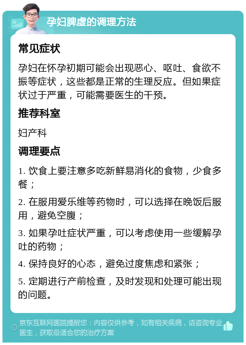 孕妇脾虚的调理方法 常见症状 孕妇在怀孕初期可能会出现恶心、呕吐、食欲不振等症状，这些都是正常的生理反应。但如果症状过于严重，可能需要医生的干预。 推荐科室 妇产科 调理要点 1. 饮食上要注意多吃新鲜易消化的食物，少食多餐； 2. 在服用爱乐维等药物时，可以选择在晚饭后服用，避免空腹； 3. 如果孕吐症状严重，可以考虑使用一些缓解孕吐的药物； 4. 保持良好的心态，避免过度焦虑和紧张； 5. 定期进行产前检查，及时发现和处理可能出现的问题。