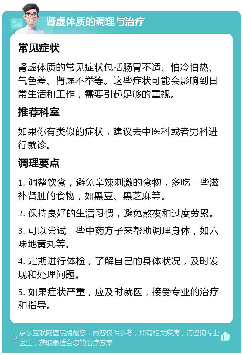 肾虚体质的调理与治疗 常见症状 肾虚体质的常见症状包括肠胃不适、怕冷怕热、气色差、肾虚不举等。这些症状可能会影响到日常生活和工作，需要引起足够的重视。 推荐科室 如果你有类似的症状，建议去中医科或者男科进行就诊。 调理要点 1. 调整饮食，避免辛辣刺激的食物，多吃一些滋补肾脏的食物，如黑豆、黑芝麻等。 2. 保持良好的生活习惯，避免熬夜和过度劳累。 3. 可以尝试一些中药方子来帮助调理身体，如六味地黄丸等。 4. 定期进行体检，了解自己的身体状况，及时发现和处理问题。 5. 如果症状严重，应及时就医，接受专业的治疗和指导。