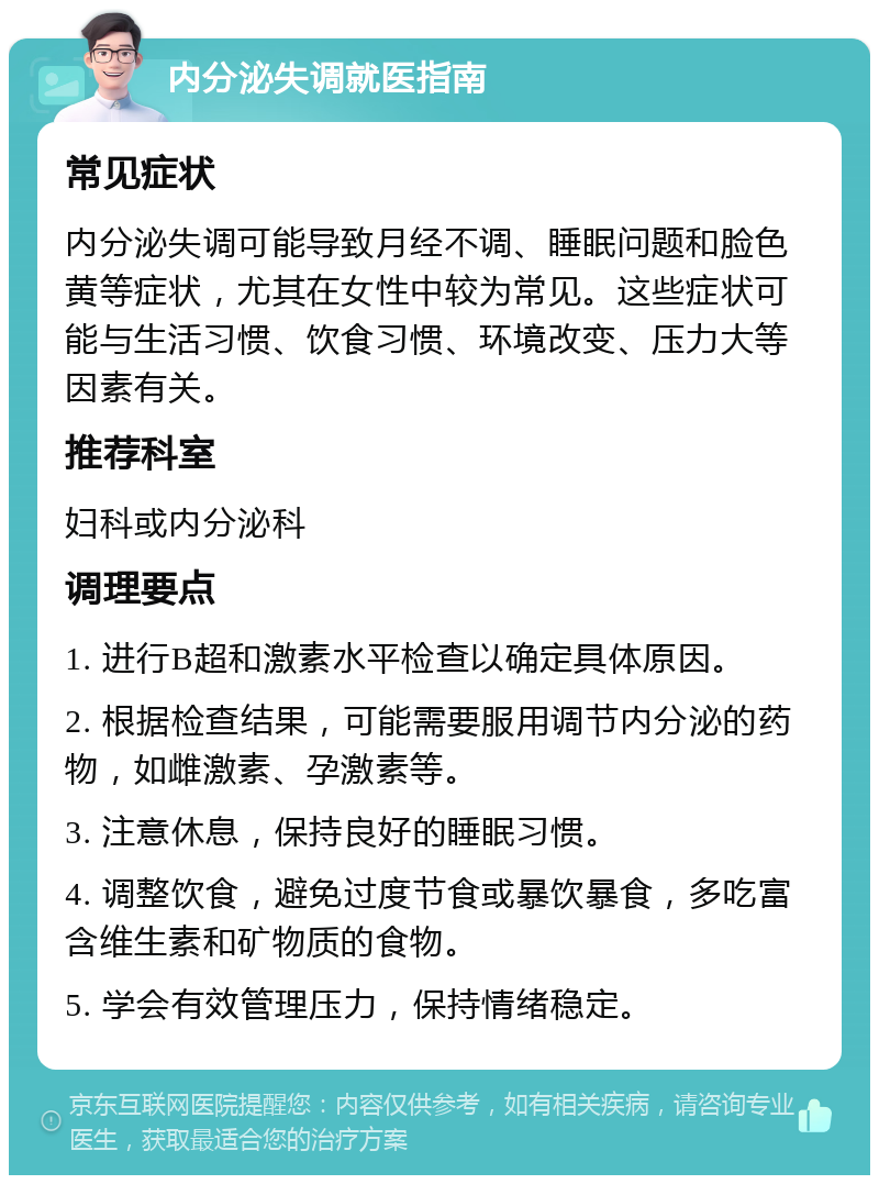 内分泌失调就医指南 常见症状 内分泌失调可能导致月经不调、睡眠问题和脸色黄等症状，尤其在女性中较为常见。这些症状可能与生活习惯、饮食习惯、环境改变、压力大等因素有关。 推荐科室 妇科或内分泌科 调理要点 1. 进行B超和激素水平检查以确定具体原因。 2. 根据检查结果，可能需要服用调节内分泌的药物，如雌激素、孕激素等。 3. 注意休息，保持良好的睡眠习惯。 4. 调整饮食，避免过度节食或暴饮暴食，多吃富含维生素和矿物质的食物。 5. 学会有效管理压力，保持情绪稳定。