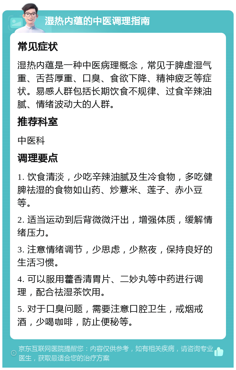 湿热内蕴的中医调理指南 常见症状 湿热内蕴是一种中医病理概念，常见于脾虚湿气重、舌苔厚重、口臭、食欲下降、精神疲乏等症状。易感人群包括长期饮食不规律、过食辛辣油腻、情绪波动大的人群。 推荐科室 中医科 调理要点 1. 饮食清淡，少吃辛辣油腻及生冷食物，多吃健脾祛湿的食物如山药、炒薏米、莲子、赤小豆等。 2. 适当运动到后背微微汗出，增强体质，缓解情绪压力。 3. 注意情绪调节，少思虑，少熬夜，保持良好的生活习惯。 4. 可以服用藿香清胃片、二妙丸等中药进行调理，配合祛湿茶饮用。 5. 对于口臭问题，需要注意口腔卫生，戒烟戒酒，少喝咖啡，防止便秘等。