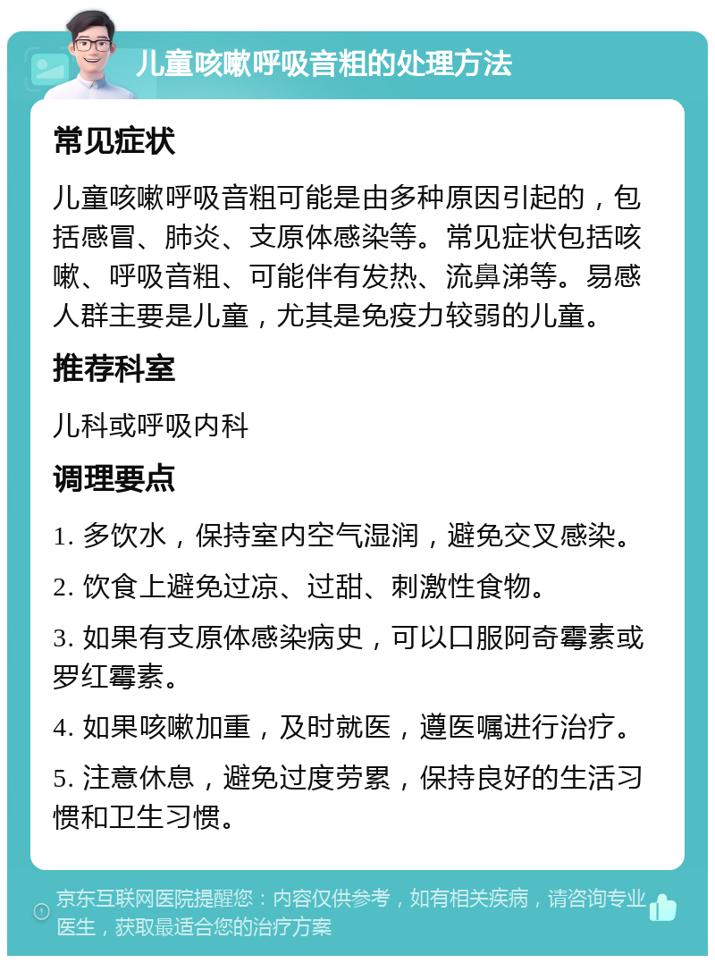 儿童咳嗽呼吸音粗的处理方法 常见症状 儿童咳嗽呼吸音粗可能是由多种原因引起的，包括感冒、肺炎、支原体感染等。常见症状包括咳嗽、呼吸音粗、可能伴有发热、流鼻涕等。易感人群主要是儿童，尤其是免疫力较弱的儿童。 推荐科室 儿科或呼吸内科 调理要点 1. 多饮水，保持室内空气湿润，避免交叉感染。 2. 饮食上避免过凉、过甜、刺激性食物。 3. 如果有支原体感染病史，可以口服阿奇霉素或罗红霉素。 4. 如果咳嗽加重，及时就医，遵医嘱进行治疗。 5. 注意休息，避免过度劳累，保持良好的生活习惯和卫生习惯。