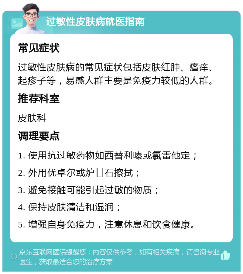 过敏性皮肤病就医指南 常见症状 过敏性皮肤病的常见症状包括皮肤红肿、瘙痒、起疹子等，易感人群主要是免疫力较低的人群。 推荐科室 皮肤科 调理要点 1. 使用抗过敏药物如西替利嗪或氯雷他定； 2. 外用优卓尔或炉甘石擦拭； 3. 避免接触可能引起过敏的物质； 4. 保持皮肤清洁和湿润； 5. 增强自身免疫力，注意休息和饮食健康。