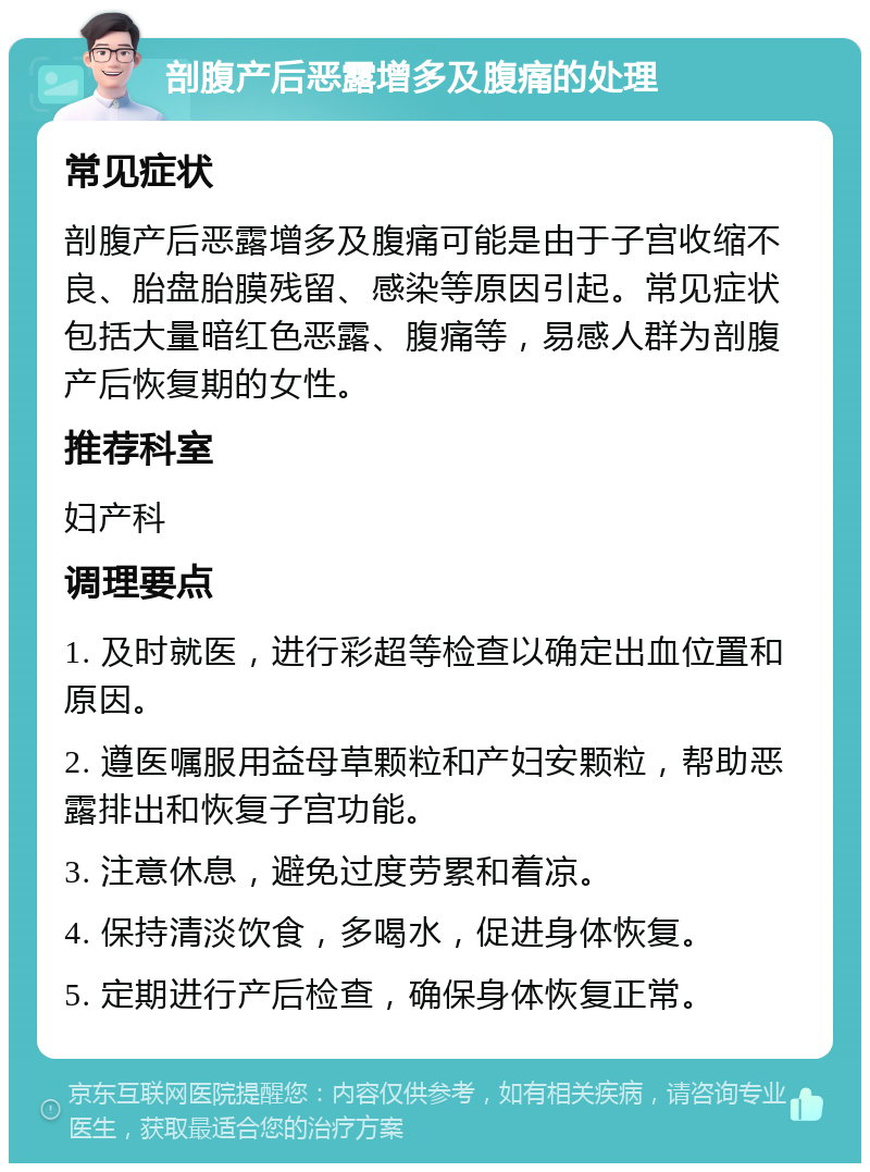 剖腹产后恶露增多及腹痛的处理 常见症状 剖腹产后恶露增多及腹痛可能是由于子宫收缩不良、胎盘胎膜残留、感染等原因引起。常见症状包括大量暗红色恶露、腹痛等，易感人群为剖腹产后恢复期的女性。 推荐科室 妇产科 调理要点 1. 及时就医，进行彩超等检查以确定出血位置和原因。 2. 遵医嘱服用益母草颗粒和产妇安颗粒，帮助恶露排出和恢复子宫功能。 3. 注意休息，避免过度劳累和着凉。 4. 保持清淡饮食，多喝水，促进身体恢复。 5. 定期进行产后检查，确保身体恢复正常。