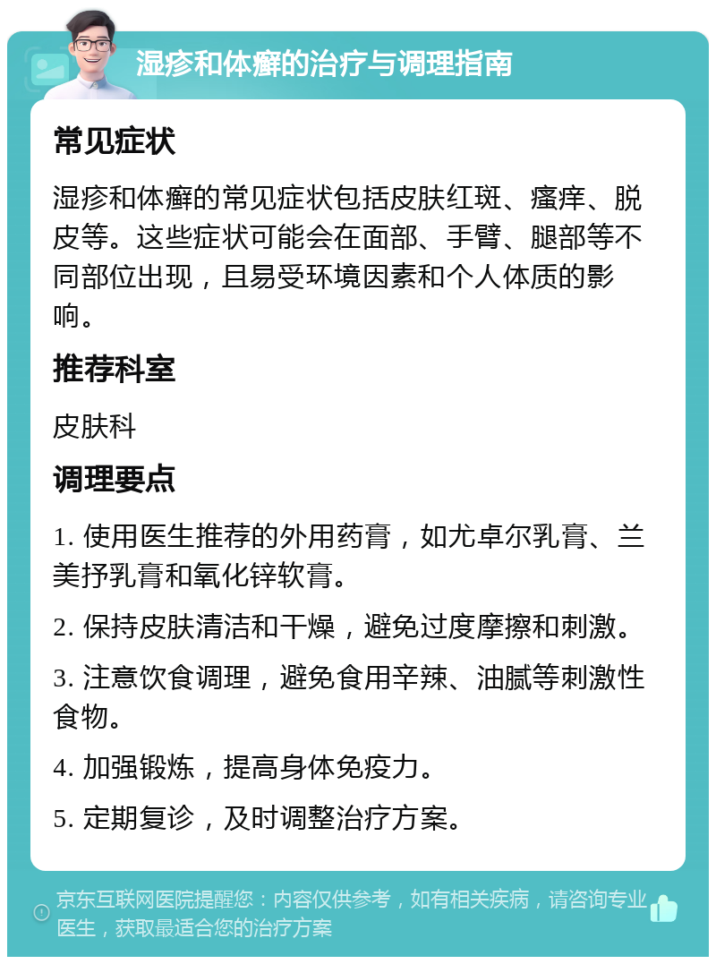 湿疹和体癣的治疗与调理指南 常见症状 湿疹和体癣的常见症状包括皮肤红斑、瘙痒、脱皮等。这些症状可能会在面部、手臂、腿部等不同部位出现，且易受环境因素和个人体质的影响。 推荐科室 皮肤科 调理要点 1. 使用医生推荐的外用药膏，如尤卓尔乳膏、兰美抒乳膏和氧化锌软膏。 2. 保持皮肤清洁和干燥，避免过度摩擦和刺激。 3. 注意饮食调理，避免食用辛辣、油腻等刺激性食物。 4. 加强锻炼，提高身体免疫力。 5. 定期复诊，及时调整治疗方案。