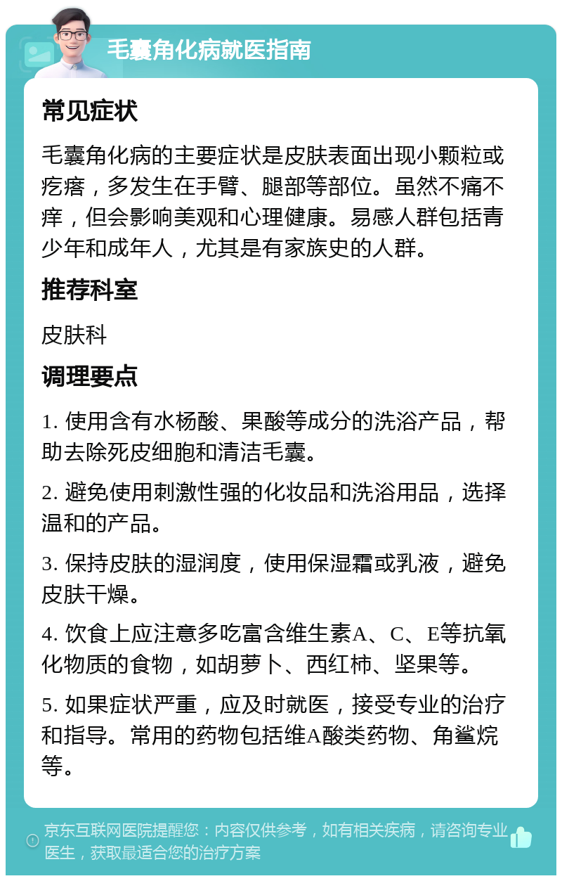 毛囊角化病就医指南 常见症状 毛囊角化病的主要症状是皮肤表面出现小颗粒或疙瘩，多发生在手臂、腿部等部位。虽然不痛不痒，但会影响美观和心理健康。易感人群包括青少年和成年人，尤其是有家族史的人群。 推荐科室 皮肤科 调理要点 1. 使用含有水杨酸、果酸等成分的洗浴产品，帮助去除死皮细胞和清洁毛囊。 2. 避免使用刺激性强的化妆品和洗浴用品，选择温和的产品。 3. 保持皮肤的湿润度，使用保湿霜或乳液，避免皮肤干燥。 4. 饮食上应注意多吃富含维生素A、C、E等抗氧化物质的食物，如胡萝卜、西红柿、坚果等。 5. 如果症状严重，应及时就医，接受专业的治疗和指导。常用的药物包括维A酸类药物、角鲨烷等。