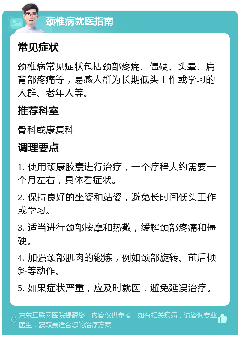 颈椎病就医指南 常见症状 颈椎病常见症状包括颈部疼痛、僵硬、头晕、肩背部疼痛等，易感人群为长期低头工作或学习的人群、老年人等。 推荐科室 骨科或康复科 调理要点 1. 使用颈康胶囊进行治疗，一个疗程大约需要一个月左右，具体看症状。 2. 保持良好的坐姿和站姿，避免长时间低头工作或学习。 3. 适当进行颈部按摩和热敷，缓解颈部疼痛和僵硬。 4. 加强颈部肌肉的锻炼，例如颈部旋转、前后倾斜等动作。 5. 如果症状严重，应及时就医，避免延误治疗。