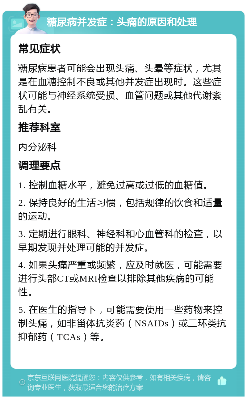 糖尿病并发症：头痛的原因和处理 常见症状 糖尿病患者可能会出现头痛、头晕等症状，尤其是在血糖控制不良或其他并发症出现时。这些症状可能与神经系统受损、血管问题或其他代谢紊乱有关。 推荐科室 内分泌科 调理要点 1. 控制血糖水平，避免过高或过低的血糖值。 2. 保持良好的生活习惯，包括规律的饮食和适量的运动。 3. 定期进行眼科、神经科和心血管科的检查，以早期发现并处理可能的并发症。 4. 如果头痛严重或频繁，应及时就医，可能需要进行头部CT或MRI检查以排除其他疾病的可能性。 5. 在医生的指导下，可能需要使用一些药物来控制头痛，如非甾体抗炎药（NSAIDs）或三环类抗抑郁药（TCAs）等。