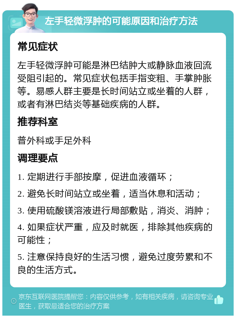 左手轻微浮肿的可能原因和治疗方法 常见症状 左手轻微浮肿可能是淋巴结肿大或静脉血液回流受阻引起的。常见症状包括手指变粗、手掌肿胀等。易感人群主要是长时间站立或坐着的人群，或者有淋巴结炎等基础疾病的人群。 推荐科室 普外科或手足外科 调理要点 1. 定期进行手部按摩，促进血液循环； 2. 避免长时间站立或坐着，适当休息和活动； 3. 使用硫酸镁溶液进行局部敷贴，消炎、消肿； 4. 如果症状严重，应及时就医，排除其他疾病的可能性； 5. 注意保持良好的生活习惯，避免过度劳累和不良的生活方式。