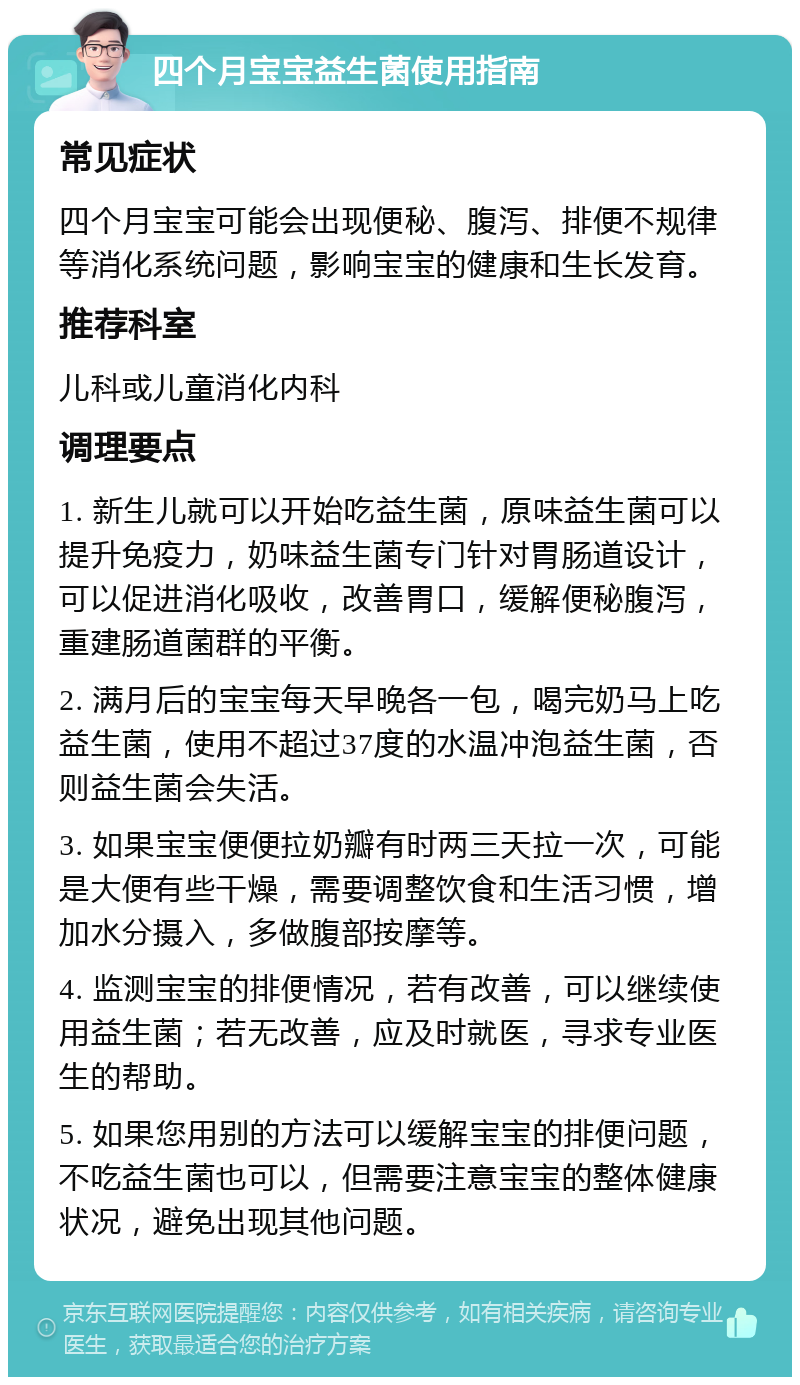 四个月宝宝益生菌使用指南 常见症状 四个月宝宝可能会出现便秘、腹泻、排便不规律等消化系统问题，影响宝宝的健康和生长发育。 推荐科室 儿科或儿童消化内科 调理要点 1. 新生儿就可以开始吃益生菌，原味益生菌可以提升免疫力，奶味益生菌专门针对胃肠道设计，可以促进消化吸收，改善胃口，缓解便秘腹泻，重建肠道菌群的平衡。 2. 满月后的宝宝每天早晚各一包，喝完奶马上吃益生菌，使用不超过37度的水温冲泡益生菌，否则益生菌会失活。 3. 如果宝宝便便拉奶瓣有时两三天拉一次，可能是大便有些干燥，需要调整饮食和生活习惯，增加水分摄入，多做腹部按摩等。 4. 监测宝宝的排便情况，若有改善，可以继续使用益生菌；若无改善，应及时就医，寻求专业医生的帮助。 5. 如果您用别的方法可以缓解宝宝的排便问题，不吃益生菌也可以，但需要注意宝宝的整体健康状况，避免出现其他问题。